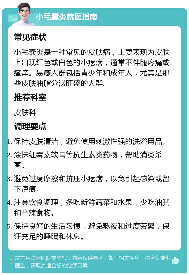 小毛囊炎就医指南 常见症状 小毛囊炎是一种常见的皮肤病，主要表现为皮肤上出现红色或白色的小疙瘩，通常不伴随疼痛或瘙痒。易感人群包括青少年和成年人，尤其是那些皮肤油脂分泌旺盛的人群。 推荐科室 皮肤科 调理要点 保持皮肤清洁，避免使用刺激性强的洗浴用品。 涂抹红霉素软膏等抗生素类药物，帮助消炎杀菌。 避免过度摩擦和挤压小疙瘩，以免引起感染或留下疤痕。 注意饮食调理，多吃新鲜蔬菜和水果，少吃油腻和辛辣食物。 保持良好的生活习惯，避免熬夜和过度劳累，保证充足的睡眠和休息。