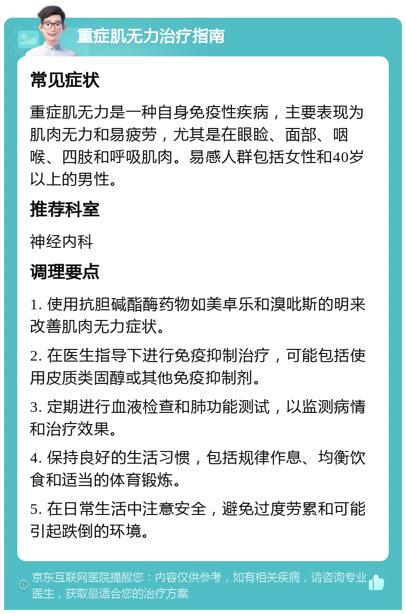 重症肌无力治疗指南 常见症状 重症肌无力是一种自身免疫性疾病，主要表现为肌肉无力和易疲劳，尤其是在眼睑、面部、咽喉、四肢和呼吸肌肉。易感人群包括女性和40岁以上的男性。 推荐科室 神经内科 调理要点 1. 使用抗胆碱酯酶药物如美卓乐和溴吡斯的明来改善肌肉无力症状。 2. 在医生指导下进行免疫抑制治疗，可能包括使用皮质类固醇或其他免疫抑制剂。 3. 定期进行血液检查和肺功能测试，以监测病情和治疗效果。 4. 保持良好的生活习惯，包括规律作息、均衡饮食和适当的体育锻炼。 5. 在日常生活中注意安全，避免过度劳累和可能引起跌倒的环境。