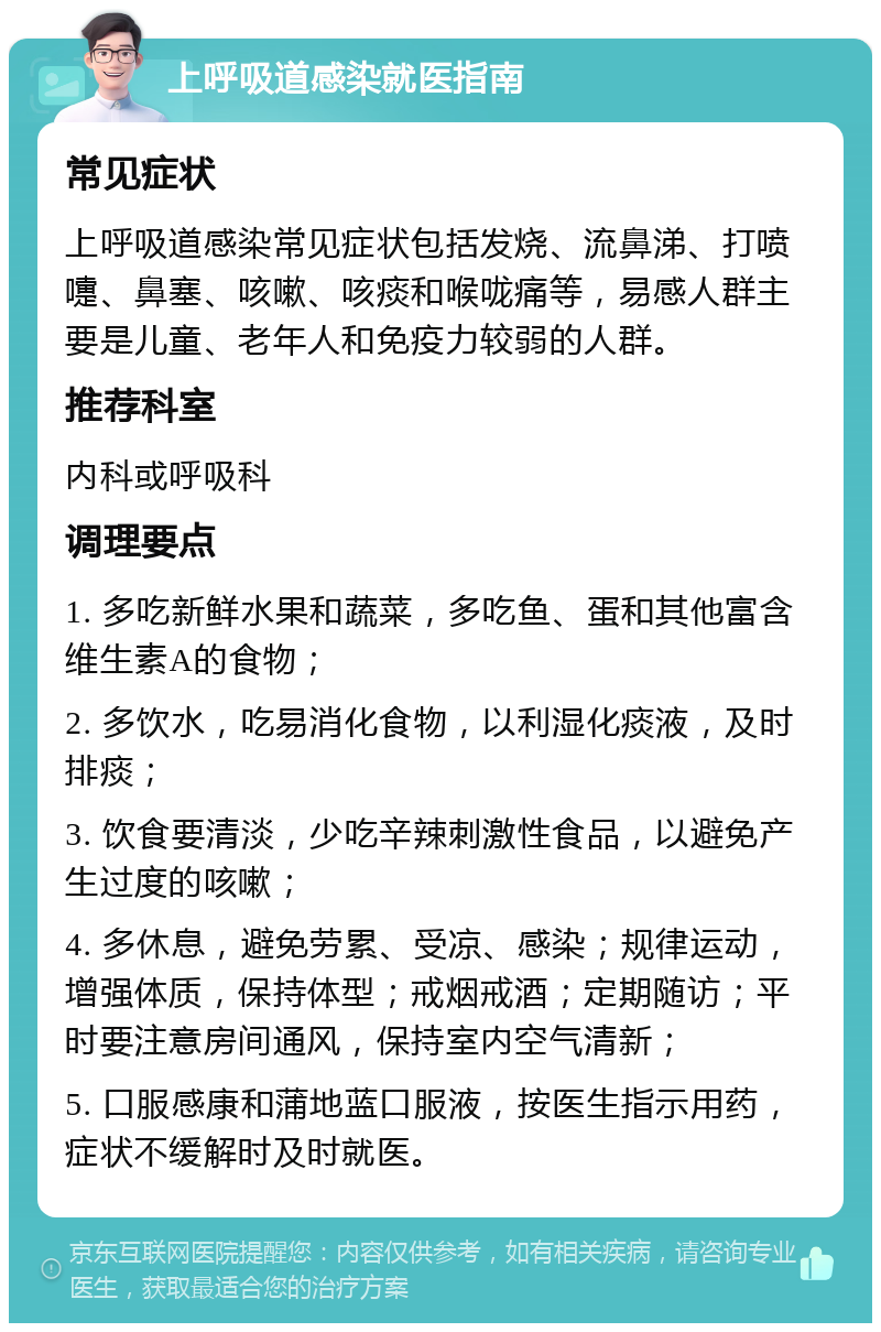 上呼吸道感染就医指南 常见症状 上呼吸道感染常见症状包括发烧、流鼻涕、打喷嚏、鼻塞、咳嗽、咳痰和喉咙痛等，易感人群主要是儿童、老年人和免疫力较弱的人群。 推荐科室 内科或呼吸科 调理要点 1. 多吃新鲜水果和蔬菜，多吃鱼、蛋和其他富含维生素A的食物； 2. 多饮水，吃易消化食物，以利湿化痰液，及时排痰； 3. 饮食要清淡，少吃辛辣刺激性食品，以避免产生过度的咳嗽； 4. 多休息，避免劳累、受凉、感染；规律运动，增强体质，保持体型；戒烟戒酒；定期随访；平时要注意房间通风，保持室内空气清新； 5. 口服感康和蒲地蓝口服液，按医生指示用药，症状不缓解时及时就医。