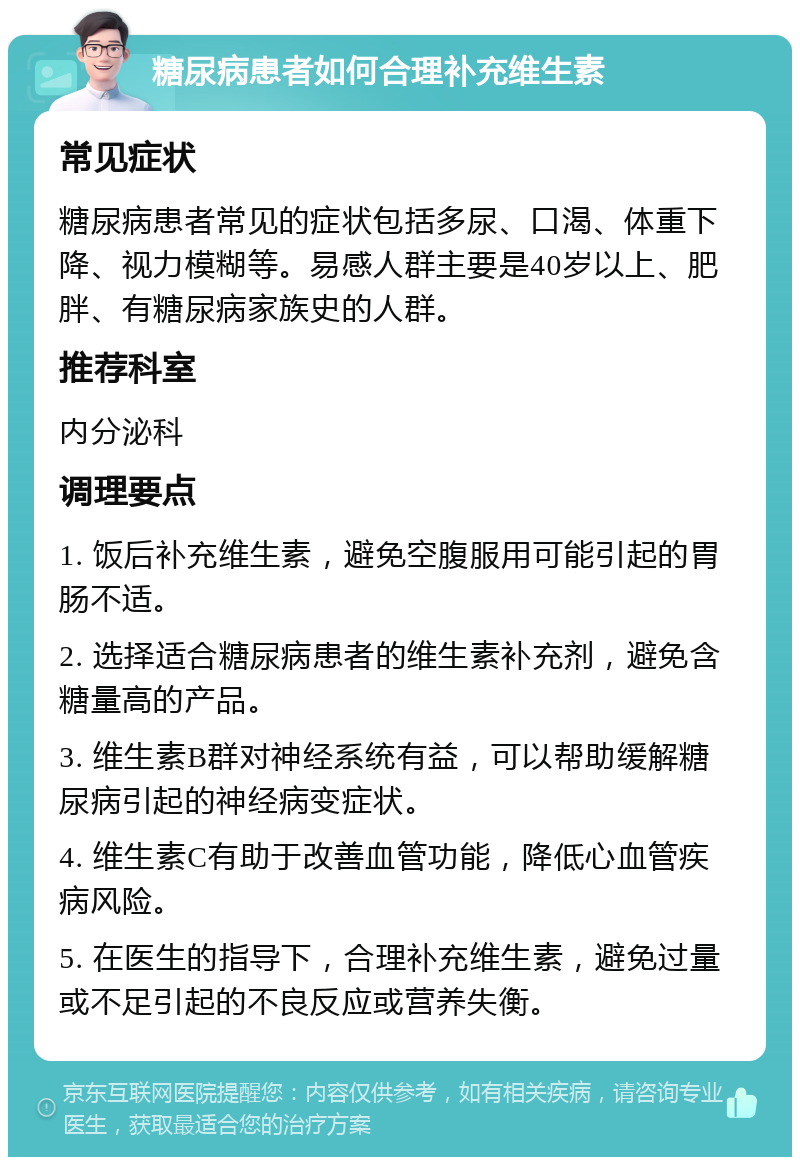 糖尿病患者如何合理补充维生素 常见症状 糖尿病患者常见的症状包括多尿、口渴、体重下降、视力模糊等。易感人群主要是40岁以上、肥胖、有糖尿病家族史的人群。 推荐科室 内分泌科 调理要点 1. 饭后补充维生素，避免空腹服用可能引起的胃肠不适。 2. 选择适合糖尿病患者的维生素补充剂，避免含糖量高的产品。 3. 维生素B群对神经系统有益，可以帮助缓解糖尿病引起的神经病变症状。 4. 维生素C有助于改善血管功能，降低心血管疾病风险。 5. 在医生的指导下，合理补充维生素，避免过量或不足引起的不良反应或营养失衡。