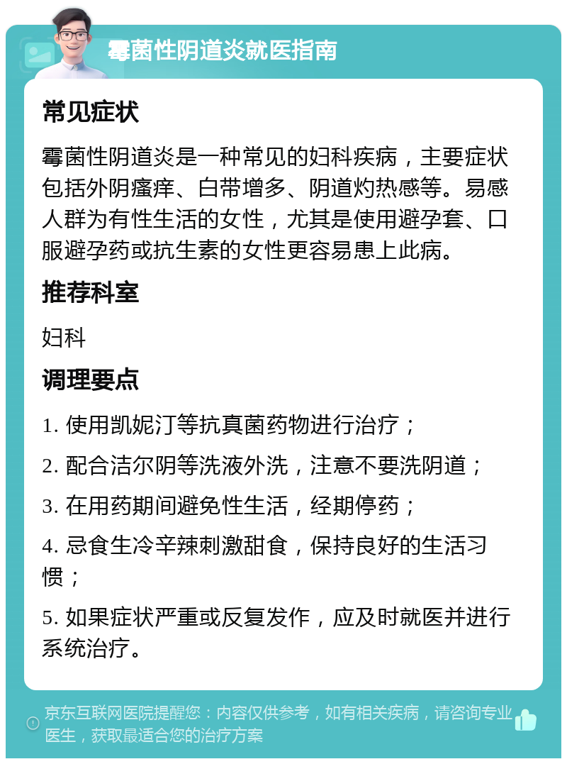 霉菌性阴道炎就医指南 常见症状 霉菌性阴道炎是一种常见的妇科疾病，主要症状包括外阴瘙痒、白带增多、阴道灼热感等。易感人群为有性生活的女性，尤其是使用避孕套、口服避孕药或抗生素的女性更容易患上此病。 推荐科室 妇科 调理要点 1. 使用凯妮汀等抗真菌药物进行治疗； 2. 配合洁尔阴等洗液外洗，注意不要洗阴道； 3. 在用药期间避免性生活，经期停药； 4. 忌食生冷辛辣刺激甜食，保持良好的生活习惯； 5. 如果症状严重或反复发作，应及时就医并进行系统治疗。