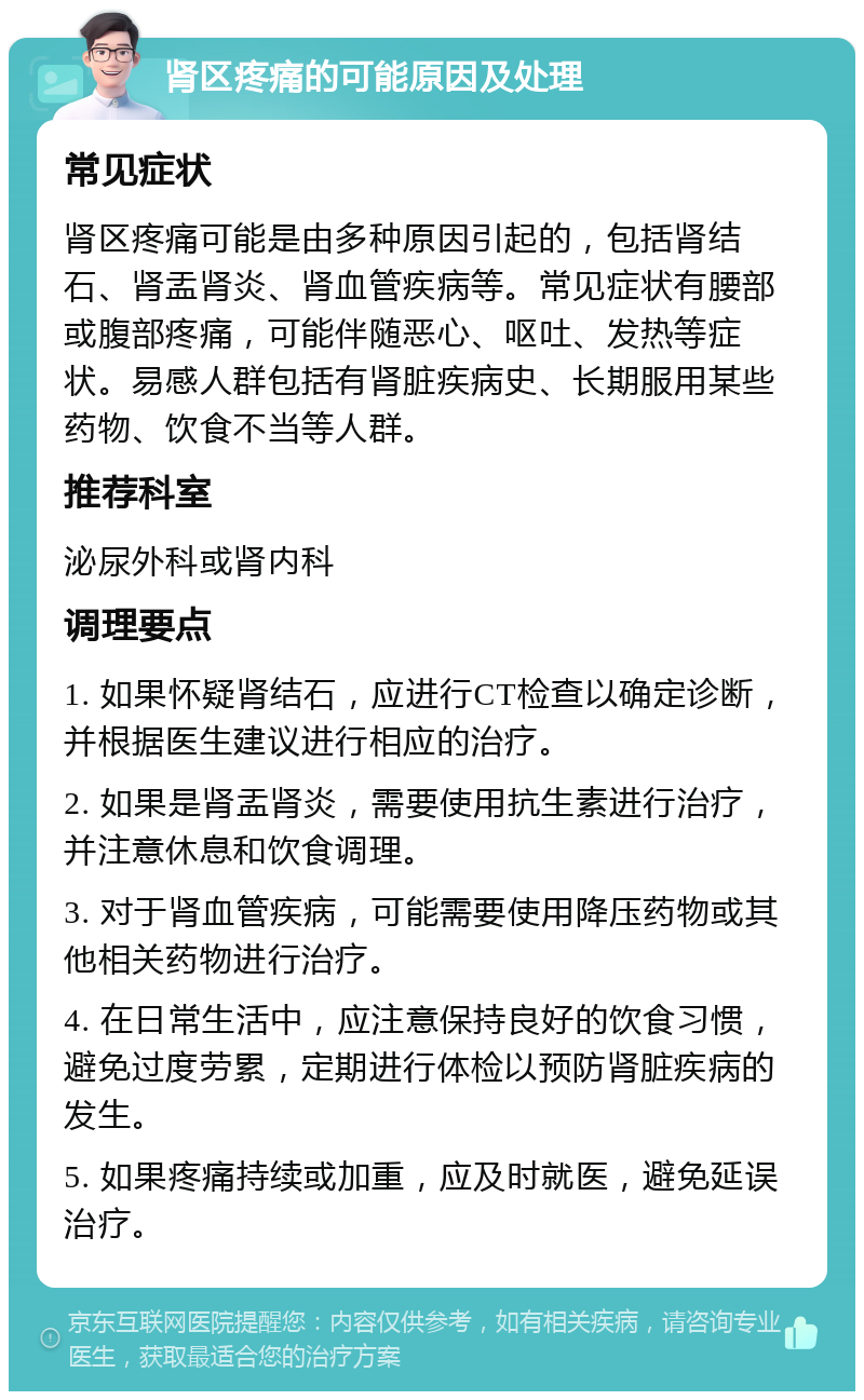 肾区疼痛的可能原因及处理 常见症状 肾区疼痛可能是由多种原因引起的，包括肾结石、肾盂肾炎、肾血管疾病等。常见症状有腰部或腹部疼痛，可能伴随恶心、呕吐、发热等症状。易感人群包括有肾脏疾病史、长期服用某些药物、饮食不当等人群。 推荐科室 泌尿外科或肾内科 调理要点 1. 如果怀疑肾结石，应进行CT检查以确定诊断，并根据医生建议进行相应的治疗。 2. 如果是肾盂肾炎，需要使用抗生素进行治疗，并注意休息和饮食调理。 3. 对于肾血管疾病，可能需要使用降压药物或其他相关药物进行治疗。 4. 在日常生活中，应注意保持良好的饮食习惯，避免过度劳累，定期进行体检以预防肾脏疾病的发生。 5. 如果疼痛持续或加重，应及时就医，避免延误治疗。