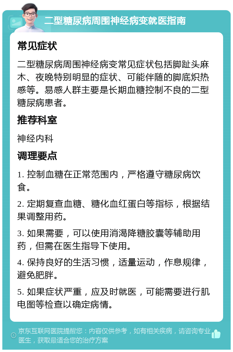 二型糖尿病周围神经病变就医指南 常见症状 二型糖尿病周围神经病变常见症状包括脚趾头麻木、夜晚特别明显的症状、可能伴随的脚底炽热感等。易感人群主要是长期血糖控制不良的二型糖尿病患者。 推荐科室 神经内科 调理要点 1. 控制血糖在正常范围内，严格遵守糖尿病饮食。 2. 定期复查血糖、糖化血红蛋白等指标，根据结果调整用药。 3. 如果需要，可以使用消渴降糖胶囊等辅助用药，但需在医生指导下使用。 4. 保持良好的生活习惯，适量运动，作息规律，避免肥胖。 5. 如果症状严重，应及时就医，可能需要进行肌电图等检查以确定病情。