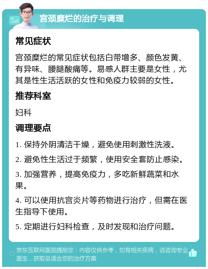 宫颈糜烂的治疗与调理 常见症状 宫颈糜烂的常见症状包括白带增多、颜色发黄、有异味、腰腿酸痛等。易感人群主要是女性，尤其是性生活活跃的女性和免疫力较弱的女性。 推荐科室 妇科 调理要点 1. 保持外阴清洁干燥，避免使用刺激性洗液。 2. 避免性生活过于频繁，使用安全套防止感染。 3. 加强营养，提高免疫力，多吃新鲜蔬菜和水果。 4. 可以使用抗宫炎片等药物进行治疗，但需在医生指导下使用。 5. 定期进行妇科检查，及时发现和治疗问题。