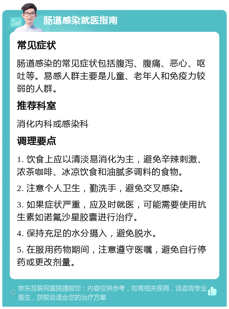 肠道感染就医指南 常见症状 肠道感染的常见症状包括腹泻、腹痛、恶心、呕吐等。易感人群主要是儿童、老年人和免疫力较弱的人群。 推荐科室 消化内科或感染科 调理要点 1. 饮食上应以清淡易消化为主，避免辛辣刺激、浓茶咖啡、冰凉饮食和油腻多调料的食物。 2. 注意个人卫生，勤洗手，避免交叉感染。 3. 如果症状严重，应及时就医，可能需要使用抗生素如诺氟沙星胶囊进行治疗。 4. 保持充足的水分摄入，避免脱水。 5. 在服用药物期间，注意遵守医嘱，避免自行停药或更改剂量。