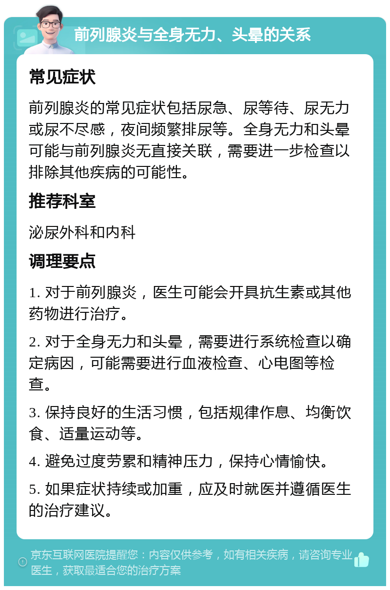 前列腺炎与全身无力、头晕的关系 常见症状 前列腺炎的常见症状包括尿急、尿等待、尿无力或尿不尽感，夜间频繁排尿等。全身无力和头晕可能与前列腺炎无直接关联，需要进一步检查以排除其他疾病的可能性。 推荐科室 泌尿外科和内科 调理要点 1. 对于前列腺炎，医生可能会开具抗生素或其他药物进行治疗。 2. 对于全身无力和头晕，需要进行系统检查以确定病因，可能需要进行血液检查、心电图等检查。 3. 保持良好的生活习惯，包括规律作息、均衡饮食、适量运动等。 4. 避免过度劳累和精神压力，保持心情愉快。 5. 如果症状持续或加重，应及时就医并遵循医生的治疗建议。