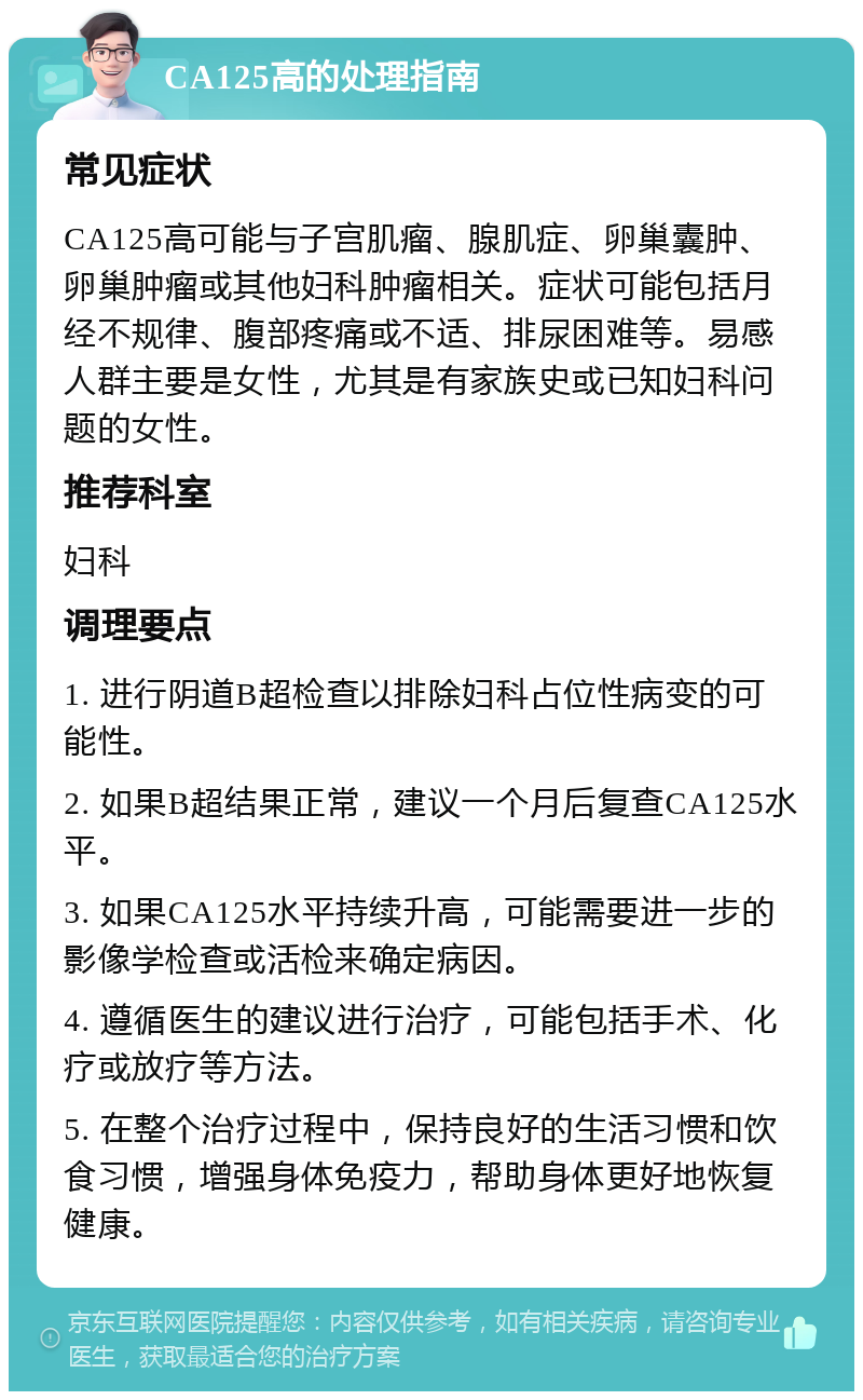 CA125高的处理指南 常见症状 CA125高可能与子宫肌瘤、腺肌症、卵巢囊肿、卵巢肿瘤或其他妇科肿瘤相关。症状可能包括月经不规律、腹部疼痛或不适、排尿困难等。易感人群主要是女性，尤其是有家族史或已知妇科问题的女性。 推荐科室 妇科 调理要点 1. 进行阴道B超检查以排除妇科占位性病变的可能性。 2. 如果B超结果正常，建议一个月后复查CA125水平。 3. 如果CA125水平持续升高，可能需要进一步的影像学检查或活检来确定病因。 4. 遵循医生的建议进行治疗，可能包括手术、化疗或放疗等方法。 5. 在整个治疗过程中，保持良好的生活习惯和饮食习惯，增强身体免疫力，帮助身体更好地恢复健康。