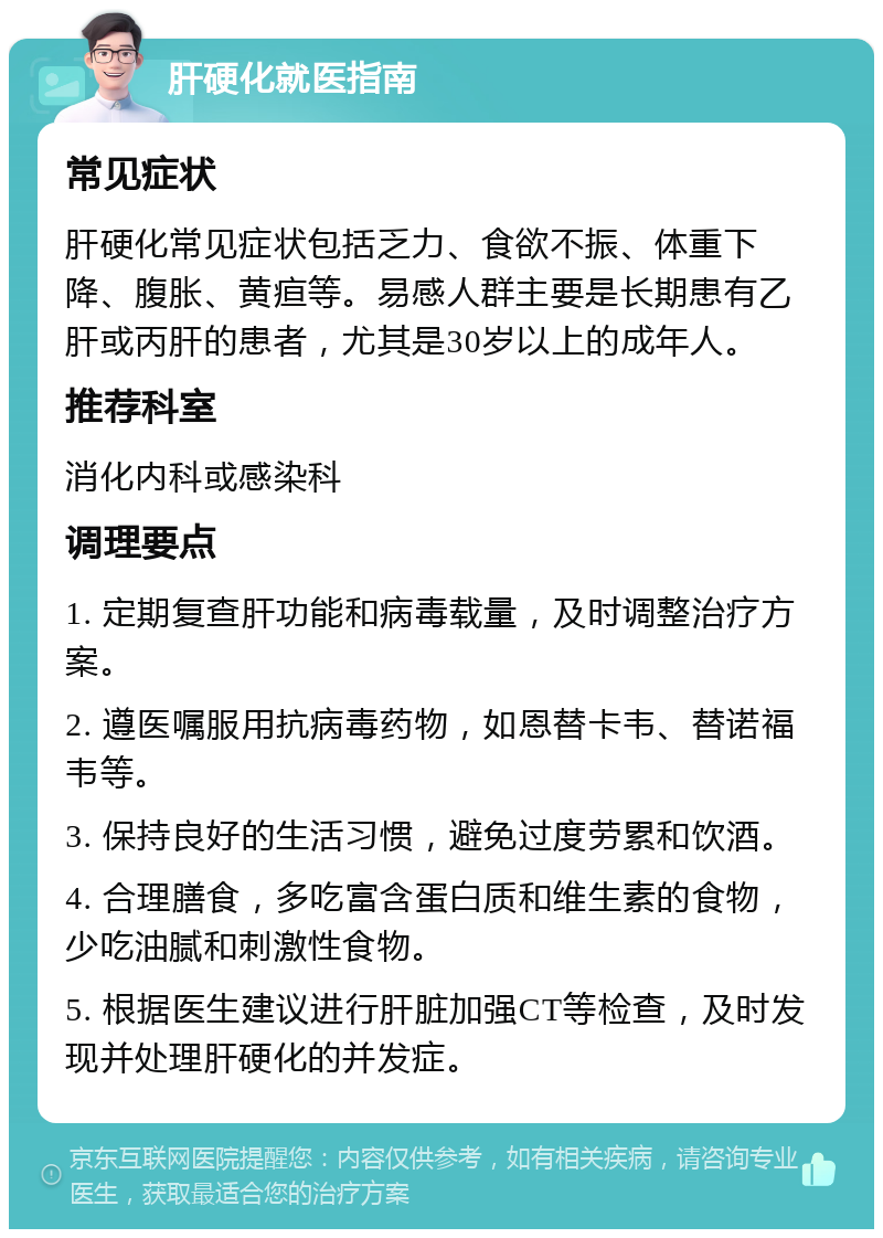 肝硬化就医指南 常见症状 肝硬化常见症状包括乏力、食欲不振、体重下降、腹胀、黄疸等。易感人群主要是长期患有乙肝或丙肝的患者，尤其是30岁以上的成年人。 推荐科室 消化内科或感染科 调理要点 1. 定期复查肝功能和病毒载量，及时调整治疗方案。 2. 遵医嘱服用抗病毒药物，如恩替卡韦、替诺福韦等。 3. 保持良好的生活习惯，避免过度劳累和饮酒。 4. 合理膳食，多吃富含蛋白质和维生素的食物，少吃油腻和刺激性食物。 5. 根据医生建议进行肝脏加强CT等检查，及时发现并处理肝硬化的并发症。