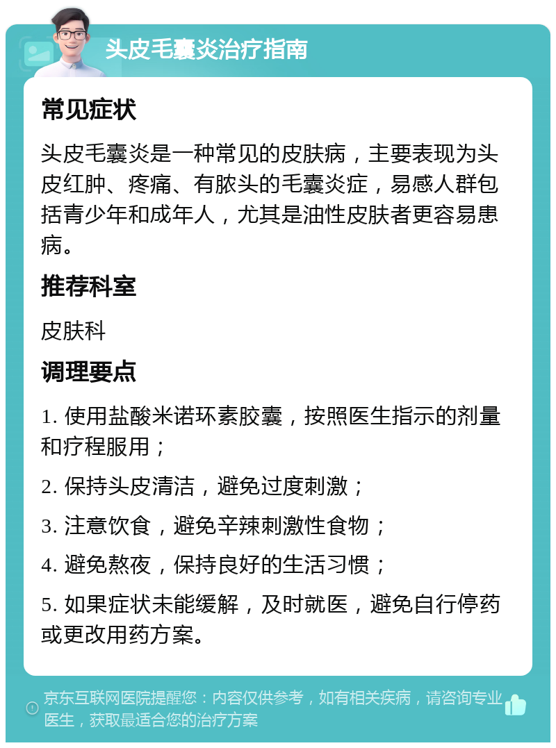 头皮毛囊炎治疗指南 常见症状 头皮毛囊炎是一种常见的皮肤病，主要表现为头皮红肿、疼痛、有脓头的毛囊炎症，易感人群包括青少年和成年人，尤其是油性皮肤者更容易患病。 推荐科室 皮肤科 调理要点 1. 使用盐酸米诺环素胶囊，按照医生指示的剂量和疗程服用； 2. 保持头皮清洁，避免过度刺激； 3. 注意饮食，避免辛辣刺激性食物； 4. 避免熬夜，保持良好的生活习惯； 5. 如果症状未能缓解，及时就医，避免自行停药或更改用药方案。