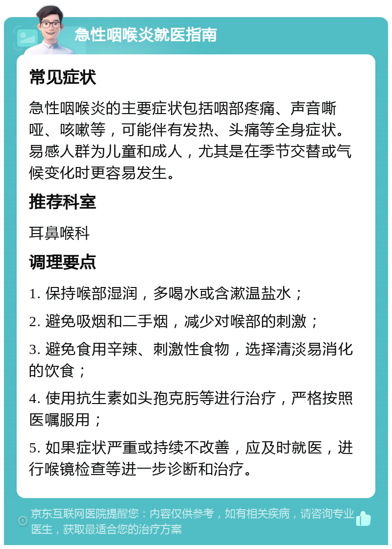 急性咽喉炎就医指南 常见症状 急性咽喉炎的主要症状包括咽部疼痛、声音嘶哑、咳嗽等，可能伴有发热、头痛等全身症状。易感人群为儿童和成人，尤其是在季节交替或气候变化时更容易发生。 推荐科室 耳鼻喉科 调理要点 1. 保持喉部湿润，多喝水或含漱温盐水； 2. 避免吸烟和二手烟，减少对喉部的刺激； 3. 避免食用辛辣、刺激性食物，选择清淡易消化的饮食； 4. 使用抗生素如头孢克肟等进行治疗，严格按照医嘱服用； 5. 如果症状严重或持续不改善，应及时就医，进行喉镜检查等进一步诊断和治疗。