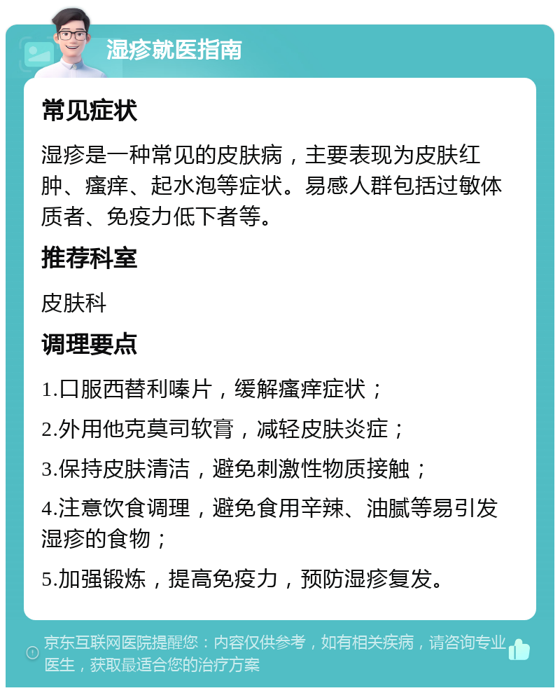 湿疹就医指南 常见症状 湿疹是一种常见的皮肤病，主要表现为皮肤红肿、瘙痒、起水泡等症状。易感人群包括过敏体质者、免疫力低下者等。 推荐科室 皮肤科 调理要点 1.口服西替利嗪片，缓解瘙痒症状； 2.外用他克莫司软膏，减轻皮肤炎症； 3.保持皮肤清洁，避免刺激性物质接触； 4.注意饮食调理，避免食用辛辣、油腻等易引发湿疹的食物； 5.加强锻炼，提高免疫力，预防湿疹复发。