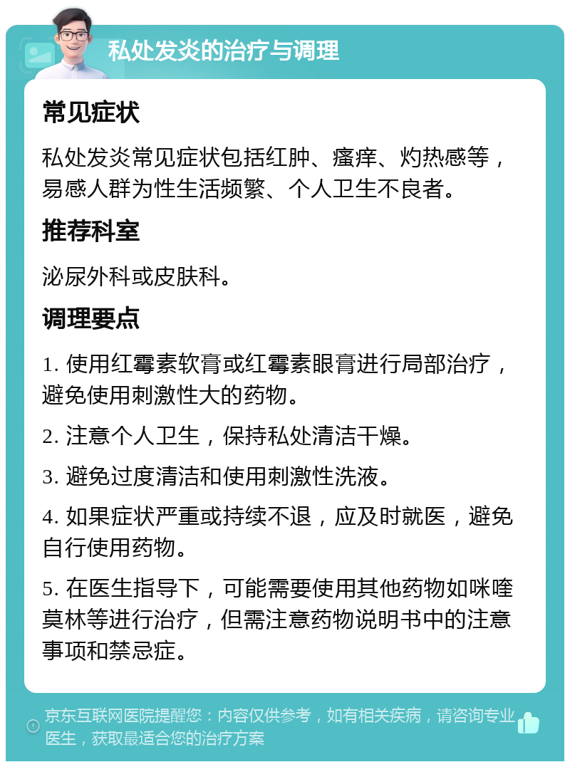 私处发炎的治疗与调理 常见症状 私处发炎常见症状包括红肿、瘙痒、灼热感等，易感人群为性生活频繁、个人卫生不良者。 推荐科室 泌尿外科或皮肤科。 调理要点 1. 使用红霉素软膏或红霉素眼膏进行局部治疗，避免使用刺激性大的药物。 2. 注意个人卫生，保持私处清洁干燥。 3. 避免过度清洁和使用刺激性洗液。 4. 如果症状严重或持续不退，应及时就医，避免自行使用药物。 5. 在医生指导下，可能需要使用其他药物如咪喹莫林等进行治疗，但需注意药物说明书中的注意事项和禁忌症。