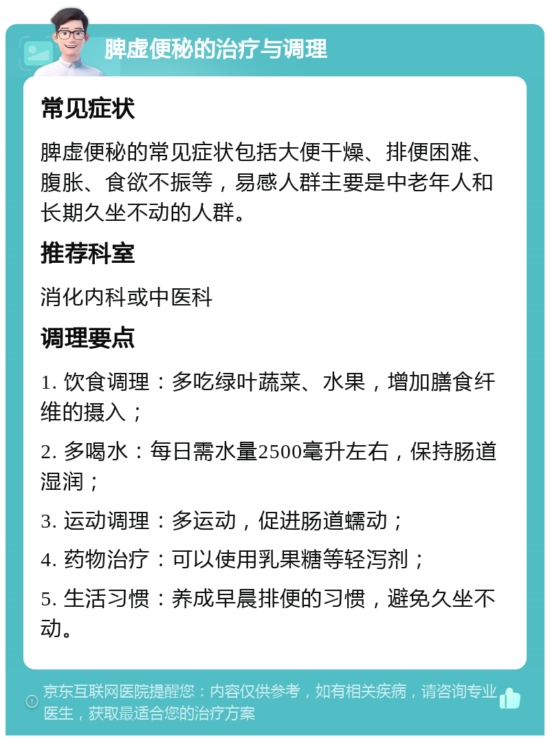 脾虚便秘的治疗与调理 常见症状 脾虚便秘的常见症状包括大便干燥、排便困难、腹胀、食欲不振等，易感人群主要是中老年人和长期久坐不动的人群。 推荐科室 消化内科或中医科 调理要点 1. 饮食调理：多吃绿叶蔬菜、水果，增加膳食纤维的摄入； 2. 多喝水：每日需水量2500毫升左右，保持肠道湿润； 3. 运动调理：多运动，促进肠道蠕动； 4. 药物治疗：可以使用乳果糖等轻泻剂； 5. 生活习惯：养成早晨排便的习惯，避免久坐不动。