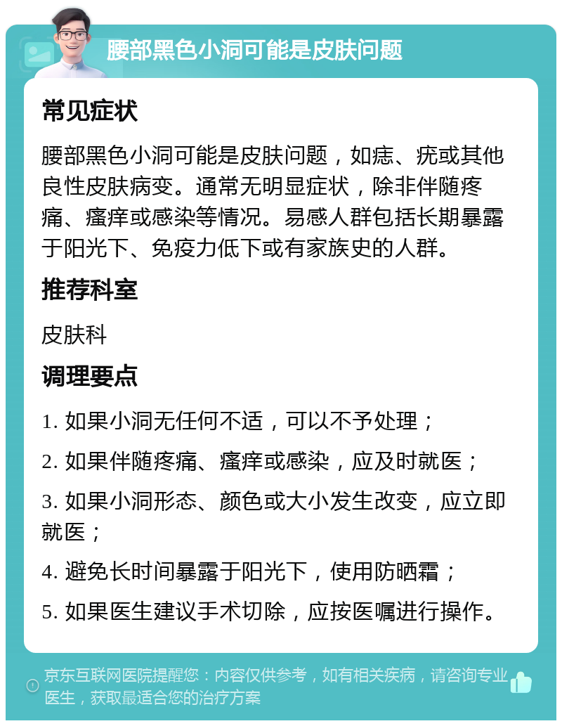 腰部黑色小洞可能是皮肤问题 常见症状 腰部黑色小洞可能是皮肤问题，如痣、疣或其他良性皮肤病变。通常无明显症状，除非伴随疼痛、瘙痒或感染等情况。易感人群包括长期暴露于阳光下、免疫力低下或有家族史的人群。 推荐科室 皮肤科 调理要点 1. 如果小洞无任何不适，可以不予处理； 2. 如果伴随疼痛、瘙痒或感染，应及时就医； 3. 如果小洞形态、颜色或大小发生改变，应立即就医； 4. 避免长时间暴露于阳光下，使用防晒霜； 5. 如果医生建议手术切除，应按医嘱进行操作。