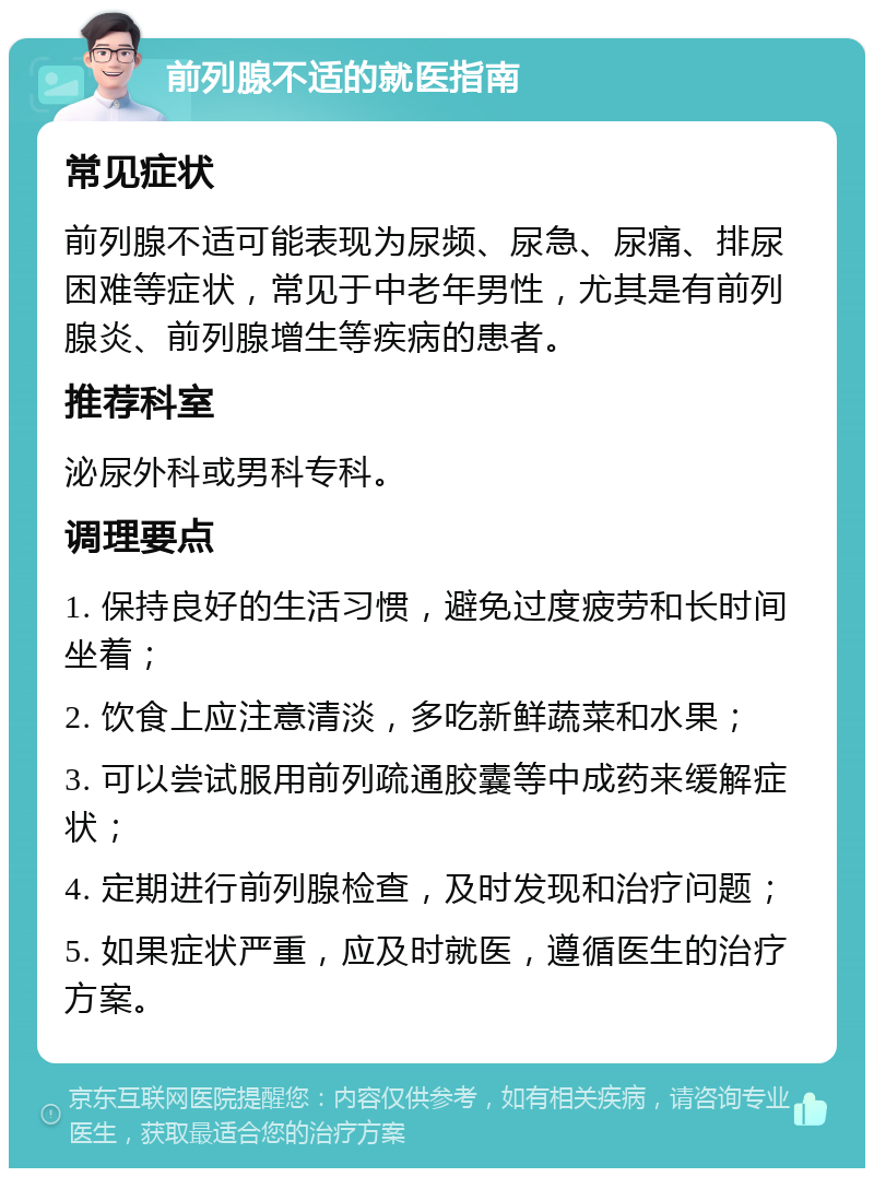 前列腺不适的就医指南 常见症状 前列腺不适可能表现为尿频、尿急、尿痛、排尿困难等症状，常见于中老年男性，尤其是有前列腺炎、前列腺增生等疾病的患者。 推荐科室 泌尿外科或男科专科。 调理要点 1. 保持良好的生活习惯，避免过度疲劳和长时间坐着； 2. 饮食上应注意清淡，多吃新鲜蔬菜和水果； 3. 可以尝试服用前列疏通胶囊等中成药来缓解症状； 4. 定期进行前列腺检查，及时发现和治疗问题； 5. 如果症状严重，应及时就医，遵循医生的治疗方案。