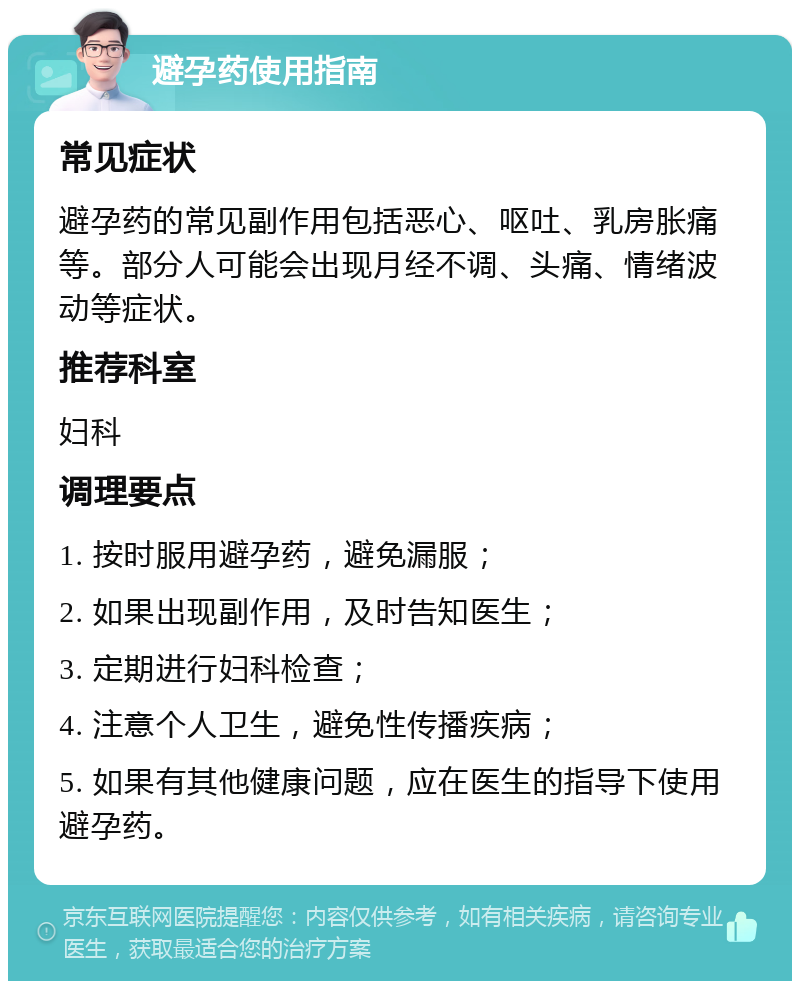 避孕药使用指南 常见症状 避孕药的常见副作用包括恶心、呕吐、乳房胀痛等。部分人可能会出现月经不调、头痛、情绪波动等症状。 推荐科室 妇科 调理要点 1. 按时服用避孕药，避免漏服； 2. 如果出现副作用，及时告知医生； 3. 定期进行妇科检查； 4. 注意个人卫生，避免性传播疾病； 5. 如果有其他健康问题，应在医生的指导下使用避孕药。