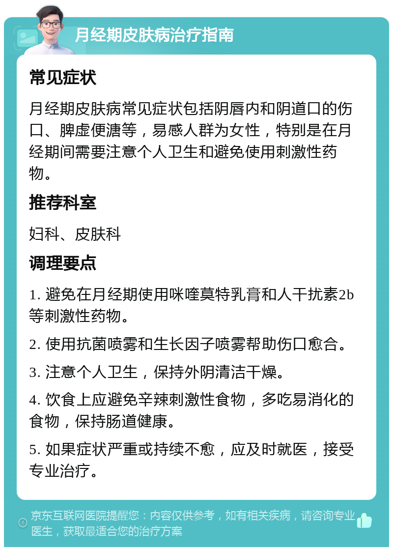 月经期皮肤病治疗指南 常见症状 月经期皮肤病常见症状包括阴唇内和阴道口的伤口、脾虚便溏等，易感人群为女性，特别是在月经期间需要注意个人卫生和避免使用刺激性药物。 推荐科室 妇科、皮肤科 调理要点 1. 避免在月经期使用咪喹莫特乳膏和人干扰素2b等刺激性药物。 2. 使用抗菌喷雾和生长因子喷雾帮助伤口愈合。 3. 注意个人卫生，保持外阴清洁干燥。 4. 饮食上应避免辛辣刺激性食物，多吃易消化的食物，保持肠道健康。 5. 如果症状严重或持续不愈，应及时就医，接受专业治疗。