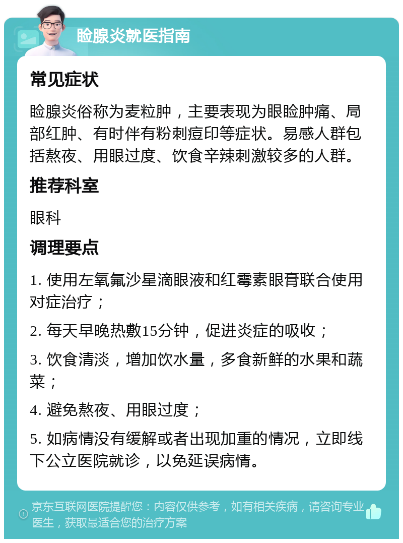 睑腺炎就医指南 常见症状 睑腺炎俗称为麦粒肿，主要表现为眼睑肿痛、局部红肿、有时伴有粉刺痘印等症状。易感人群包括熬夜、用眼过度、饮食辛辣刺激较多的人群。 推荐科室 眼科 调理要点 1. 使用左氧氟沙星滴眼液和红霉素眼膏联合使用对症治疗； 2. 每天早晚热敷15分钟，促进炎症的吸收； 3. 饮食清淡，增加饮水量，多食新鲜的水果和蔬菜； 4. 避免熬夜、用眼过度； 5. 如病情没有缓解或者出现加重的情况，立即线下公立医院就诊，以免延误病情。