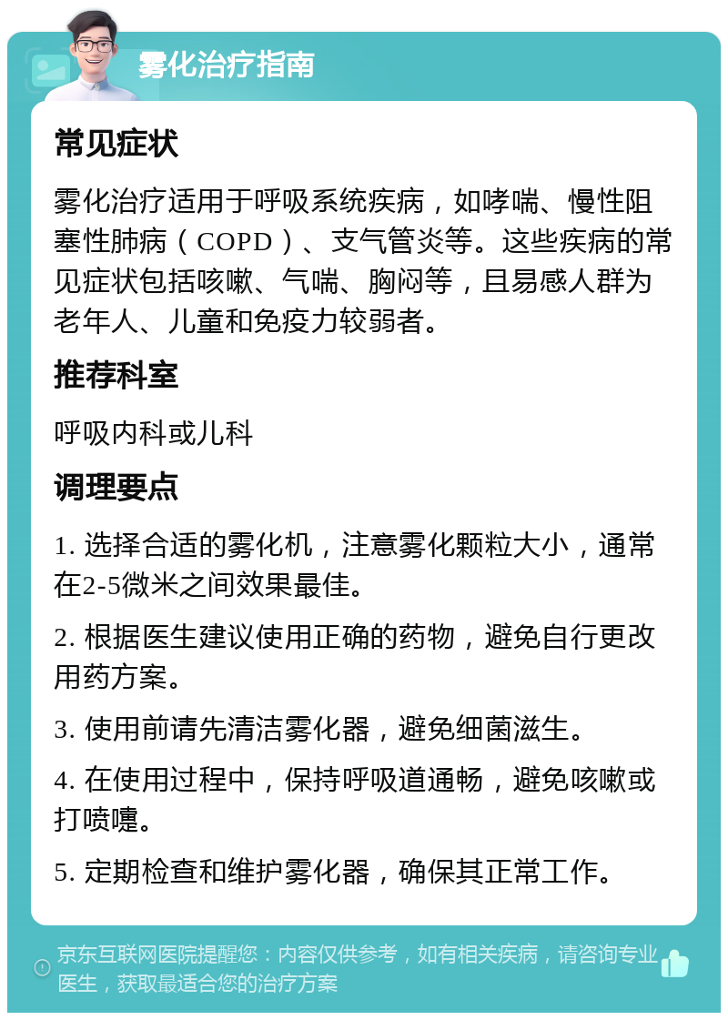 雾化治疗指南 常见症状 雾化治疗适用于呼吸系统疾病，如哮喘、慢性阻塞性肺病（COPD）、支气管炎等。这些疾病的常见症状包括咳嗽、气喘、胸闷等，且易感人群为老年人、儿童和免疫力较弱者。 推荐科室 呼吸内科或儿科 调理要点 1. 选择合适的雾化机，注意雾化颗粒大小，通常在2-5微米之间效果最佳。 2. 根据医生建议使用正确的药物，避免自行更改用药方案。 3. 使用前请先清洁雾化器，避免细菌滋生。 4. 在使用过程中，保持呼吸道通畅，避免咳嗽或打喷嚏。 5. 定期检查和维护雾化器，确保其正常工作。