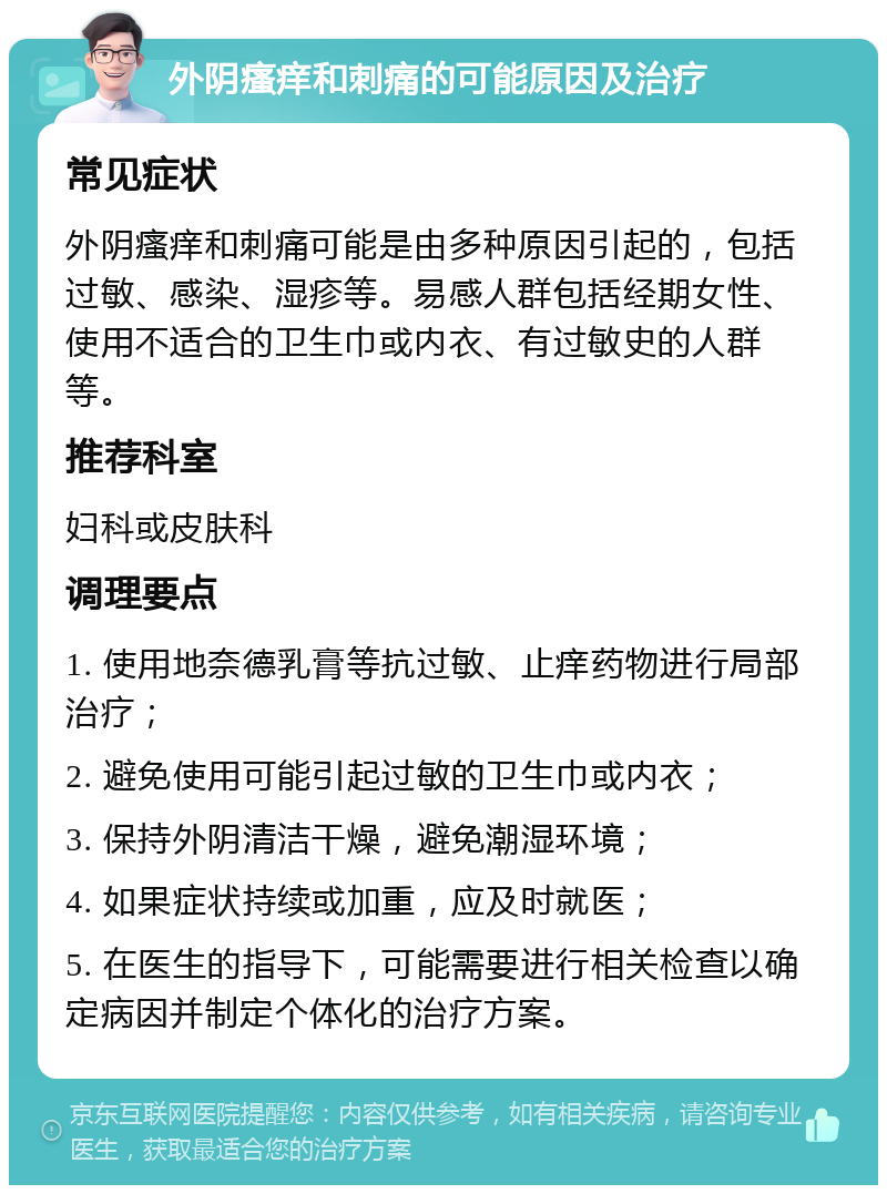 外阴瘙痒和刺痛的可能原因及治疗 常见症状 外阴瘙痒和刺痛可能是由多种原因引起的，包括过敏、感染、湿疹等。易感人群包括经期女性、使用不适合的卫生巾或内衣、有过敏史的人群等。 推荐科室 妇科或皮肤科 调理要点 1. 使用地奈德乳膏等抗过敏、止痒药物进行局部治疗； 2. 避免使用可能引起过敏的卫生巾或内衣； 3. 保持外阴清洁干燥，避免潮湿环境； 4. 如果症状持续或加重，应及时就医； 5. 在医生的指导下，可能需要进行相关检查以确定病因并制定个体化的治疗方案。