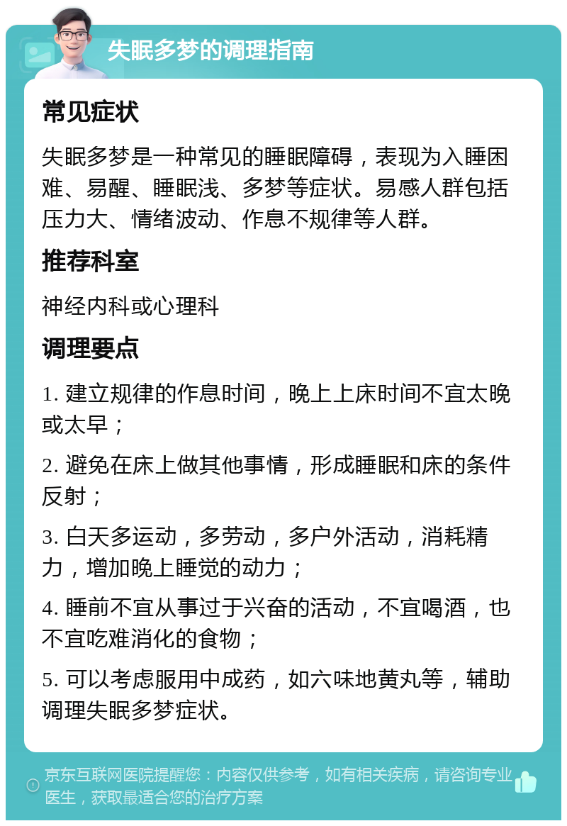 失眠多梦的调理指南 常见症状 失眠多梦是一种常见的睡眠障碍，表现为入睡困难、易醒、睡眠浅、多梦等症状。易感人群包括压力大、情绪波动、作息不规律等人群。 推荐科室 神经内科或心理科 调理要点 1. 建立规律的作息时间，晚上上床时间不宜太晚或太早； 2. 避免在床上做其他事情，形成睡眠和床的条件反射； 3. 白天多运动，多劳动，多户外活动，消耗精力，增加晚上睡觉的动力； 4. 睡前不宜从事过于兴奋的活动，不宜喝酒，也不宜吃难消化的食物； 5. 可以考虑服用中成药，如六味地黄丸等，辅助调理失眠多梦症状。