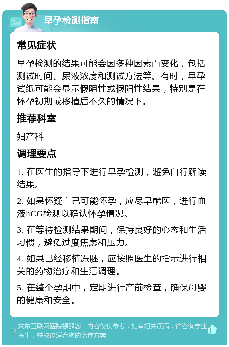 早孕检测指南 常见症状 早孕检测的结果可能会因多种因素而变化，包括测试时间、尿液浓度和测试方法等。有时，早孕试纸可能会显示假阴性或假阳性结果，特别是在怀孕初期或移植后不久的情况下。 推荐科室 妇产科 调理要点 1. 在医生的指导下进行早孕检测，避免自行解读结果。 2. 如果怀疑自己可能怀孕，应尽早就医，进行血液hCG检测以确认怀孕情况。 3. 在等待检测结果期间，保持良好的心态和生活习惯，避免过度焦虑和压力。 4. 如果已经移植冻胚，应按照医生的指示进行相关的药物治疗和生活调理。 5. 在整个孕期中，定期进行产前检查，确保母婴的健康和安全。