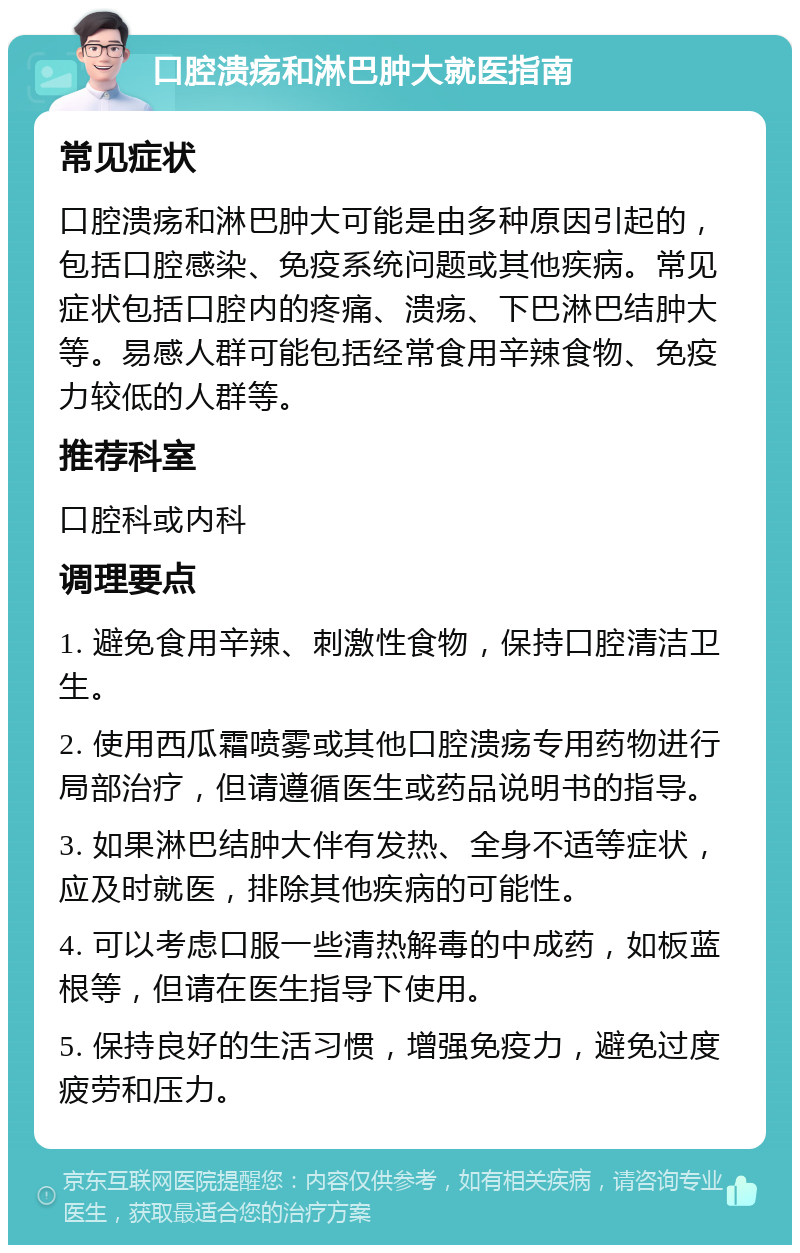 口腔溃疡和淋巴肿大就医指南 常见症状 口腔溃疡和淋巴肿大可能是由多种原因引起的，包括口腔感染、免疫系统问题或其他疾病。常见症状包括口腔内的疼痛、溃疡、下巴淋巴结肿大等。易感人群可能包括经常食用辛辣食物、免疫力较低的人群等。 推荐科室 口腔科或内科 调理要点 1. 避免食用辛辣、刺激性食物，保持口腔清洁卫生。 2. 使用西瓜霜喷雾或其他口腔溃疡专用药物进行局部治疗，但请遵循医生或药品说明书的指导。 3. 如果淋巴结肿大伴有发热、全身不适等症状，应及时就医，排除其他疾病的可能性。 4. 可以考虑口服一些清热解毒的中成药，如板蓝根等，但请在医生指导下使用。 5. 保持良好的生活习惯，增强免疫力，避免过度疲劳和压力。