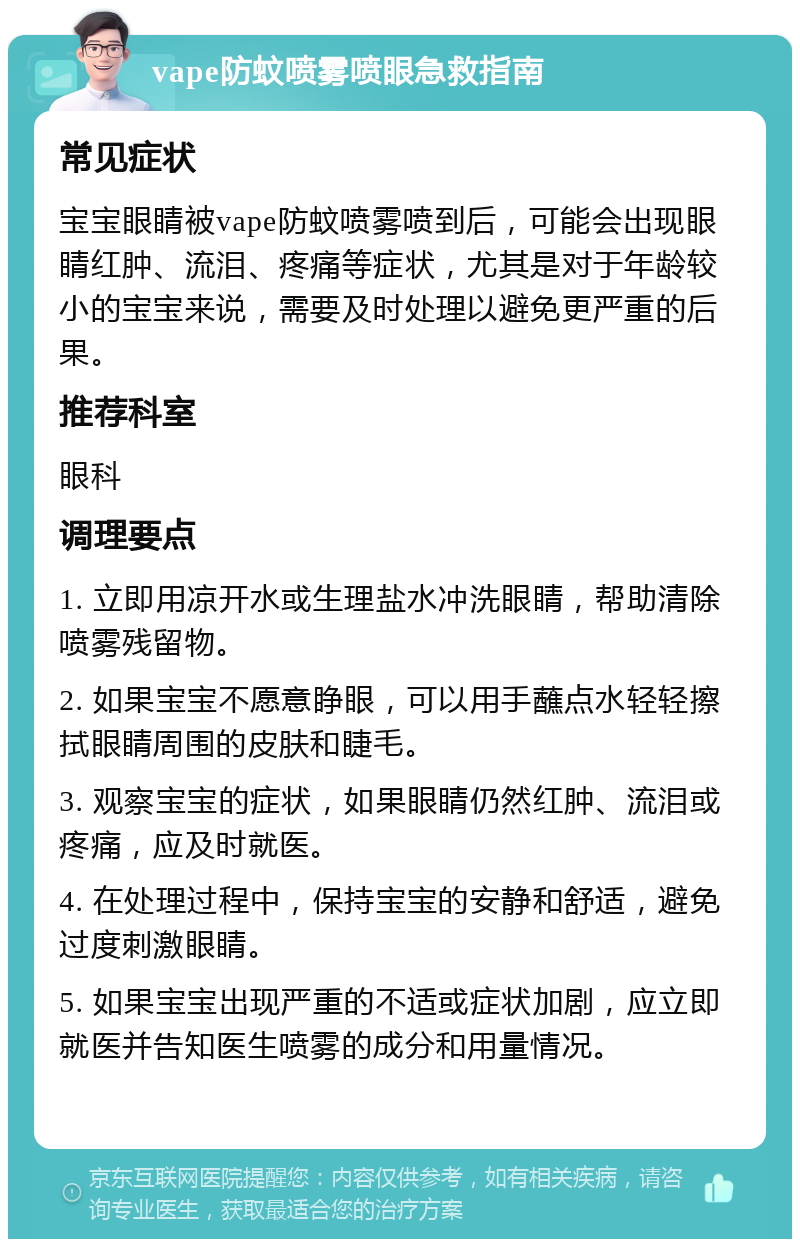 vape防蚊喷雾喷眼急救指南 常见症状 宝宝眼睛被vape防蚊喷雾喷到后，可能会出现眼睛红肿、流泪、疼痛等症状，尤其是对于年龄较小的宝宝来说，需要及时处理以避免更严重的后果。 推荐科室 眼科 调理要点 1. 立即用凉开水或生理盐水冲洗眼睛，帮助清除喷雾残留物。 2. 如果宝宝不愿意睁眼，可以用手蘸点水轻轻擦拭眼睛周围的皮肤和睫毛。 3. 观察宝宝的症状，如果眼睛仍然红肿、流泪或疼痛，应及时就医。 4. 在处理过程中，保持宝宝的安静和舒适，避免过度刺激眼睛。 5. 如果宝宝出现严重的不适或症状加剧，应立即就医并告知医生喷雾的成分和用量情况。