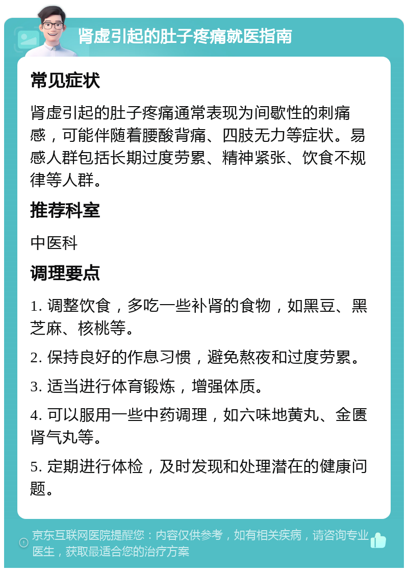 肾虚引起的肚子疼痛就医指南 常见症状 肾虚引起的肚子疼痛通常表现为间歇性的刺痛感，可能伴随着腰酸背痛、四肢无力等症状。易感人群包括长期过度劳累、精神紧张、饮食不规律等人群。 推荐科室 中医科 调理要点 1. 调整饮食，多吃一些补肾的食物，如黑豆、黑芝麻、核桃等。 2. 保持良好的作息习惯，避免熬夜和过度劳累。 3. 适当进行体育锻炼，增强体质。 4. 可以服用一些中药调理，如六味地黄丸、金匮肾气丸等。 5. 定期进行体检，及时发现和处理潜在的健康问题。