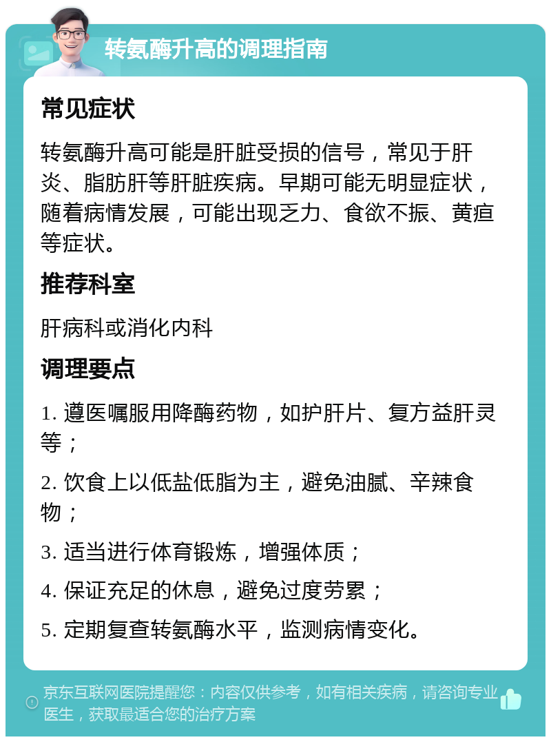 转氨酶升高的调理指南 常见症状 转氨酶升高可能是肝脏受损的信号，常见于肝炎、脂肪肝等肝脏疾病。早期可能无明显症状，随着病情发展，可能出现乏力、食欲不振、黄疸等症状。 推荐科室 肝病科或消化内科 调理要点 1. 遵医嘱服用降酶药物，如护肝片、复方益肝灵等； 2. 饮食上以低盐低脂为主，避免油腻、辛辣食物； 3. 适当进行体育锻炼，增强体质； 4. 保证充足的休息，避免过度劳累； 5. 定期复查转氨酶水平，监测病情变化。