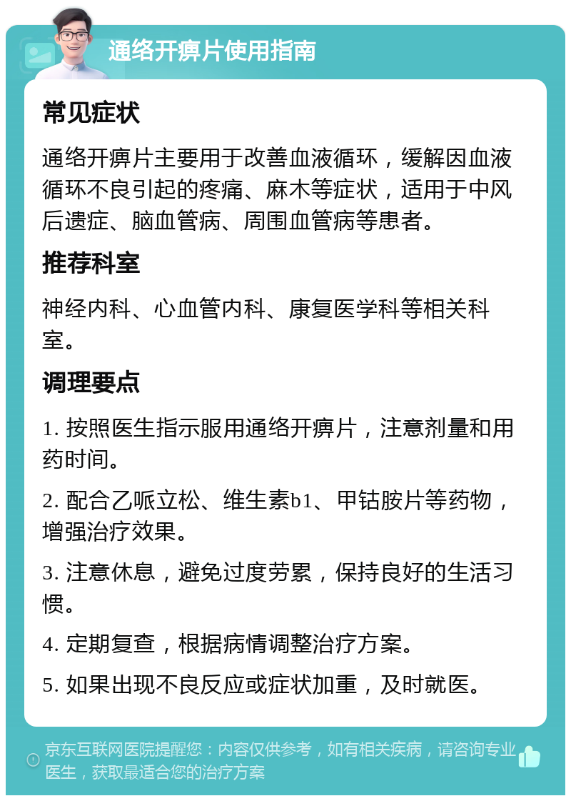 通络开痹片使用指南 常见症状 通络开痹片主要用于改善血液循环，缓解因血液循环不良引起的疼痛、麻木等症状，适用于中风后遗症、脑血管病、周围血管病等患者。 推荐科室 神经内科、心血管内科、康复医学科等相关科室。 调理要点 1. 按照医生指示服用通络开痹片，注意剂量和用药时间。 2. 配合乙哌立松、维生素b1、甲钴胺片等药物，增强治疗效果。 3. 注意休息，避免过度劳累，保持良好的生活习惯。 4. 定期复查，根据病情调整治疗方案。 5. 如果出现不良反应或症状加重，及时就医。