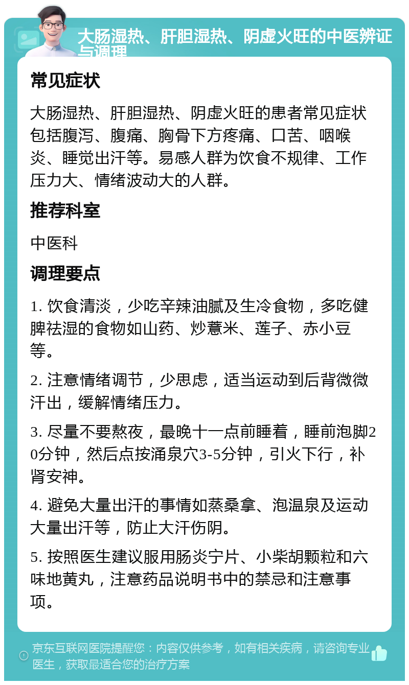 大肠湿热、肝胆湿热、阴虚火旺的中医辨证与调理 常见症状 大肠湿热、肝胆湿热、阴虚火旺的患者常见症状包括腹泻、腹痛、胸骨下方疼痛、口苦、咽喉炎、睡觉出汗等。易感人群为饮食不规律、工作压力大、情绪波动大的人群。 推荐科室 中医科 调理要点 1. 饮食清淡，少吃辛辣油腻及生冷食物，多吃健脾祛湿的食物如山药、炒薏米、莲子、赤小豆等。 2. 注意情绪调节，少思虑，适当运动到后背微微汗出，缓解情绪压力。 3. 尽量不要熬夜，最晚十一点前睡着，睡前泡脚20分钟，然后点按涌泉穴3-5分钟，引火下行，补肾安神。 4. 避免大量出汗的事情如蒸桑拿、泡温泉及运动大量出汗等，防止大汗伤阴。 5. 按照医生建议服用肠炎宁片、小柴胡颗粒和六味地黄丸，注意药品说明书中的禁忌和注意事项。