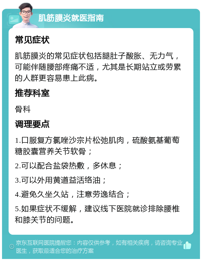 肌筋膜炎就医指南 常见症状 肌筋膜炎的常见症状包括腿肚子酸胀、无力气，可能伴随腰部疼痛不适，尤其是长期站立或劳累的人群更容易患上此病。 推荐科室 骨科 调理要点 1.口服复方氯唑沙宗片松弛肌肉，硫酸氨基葡萄糖胶囊营养关节软骨； 2.可以配合盐袋热敷，多休息； 3.可以外用黄道益活络油； 4.避免久坐久站，注意劳逸结合； 5.如果症状不缓解，建议线下医院就诊排除腰椎和膝关节的问题。