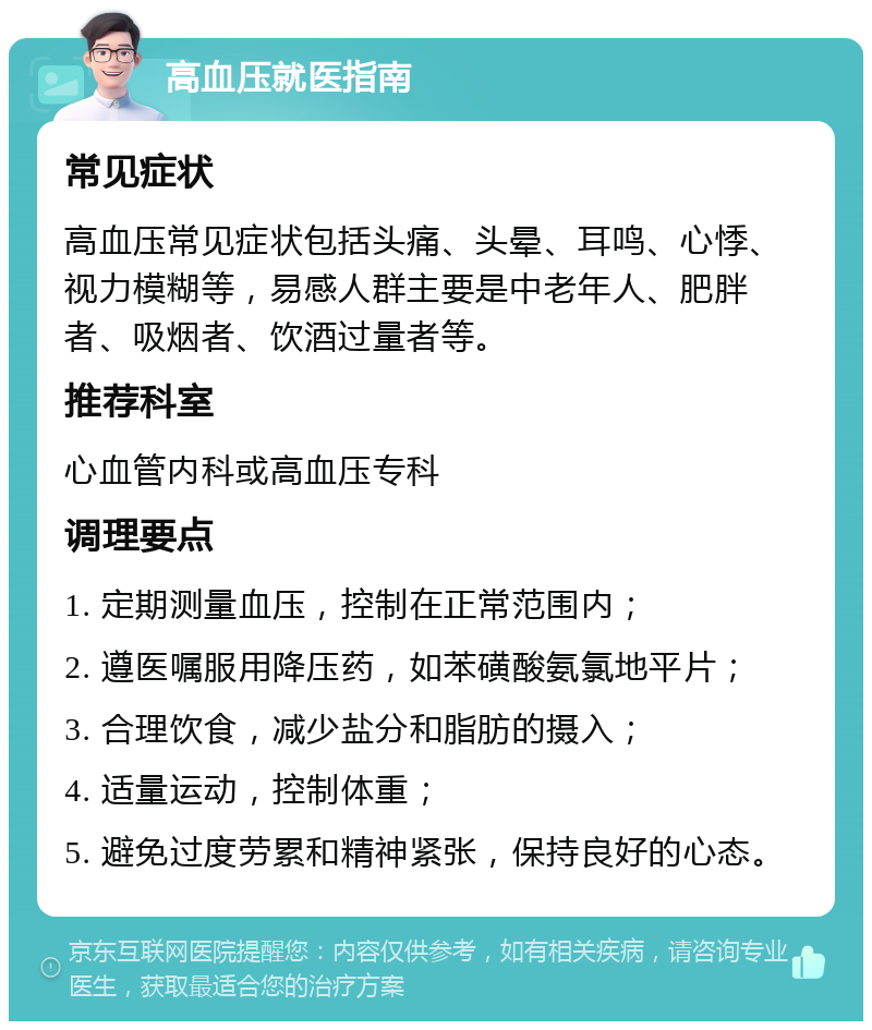 高血压就医指南 常见症状 高血压常见症状包括头痛、头晕、耳鸣、心悸、视力模糊等，易感人群主要是中老年人、肥胖者、吸烟者、饮酒过量者等。 推荐科室 心血管内科或高血压专科 调理要点 1. 定期测量血压，控制在正常范围内； 2. 遵医嘱服用降压药，如苯磺酸氨氯地平片； 3. 合理饮食，减少盐分和脂肪的摄入； 4. 适量运动，控制体重； 5. 避免过度劳累和精神紧张，保持良好的心态。