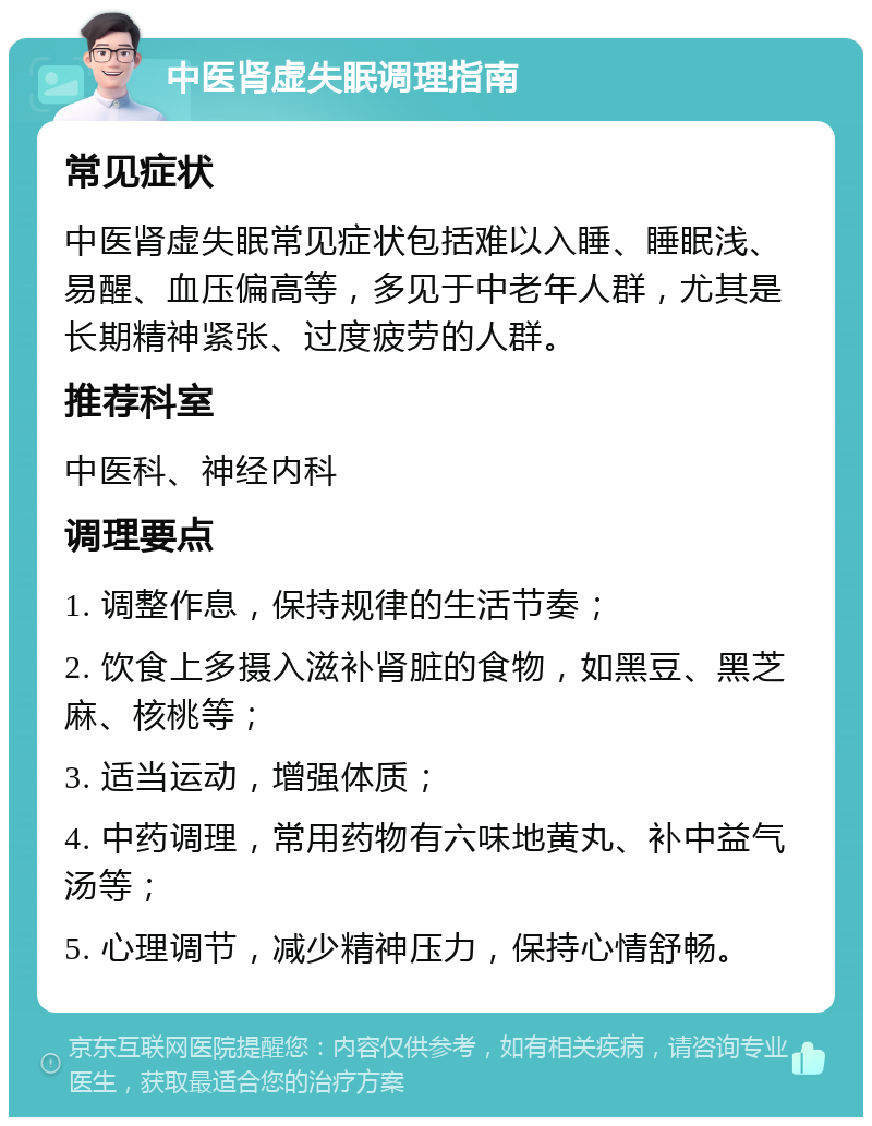 中医肾虚失眠调理指南 常见症状 中医肾虚失眠常见症状包括难以入睡、睡眠浅、易醒、血压偏高等，多见于中老年人群，尤其是长期精神紧张、过度疲劳的人群。 推荐科室 中医科、神经内科 调理要点 1. 调整作息，保持规律的生活节奏； 2. 饮食上多摄入滋补肾脏的食物，如黑豆、黑芝麻、核桃等； 3. 适当运动，增强体质； 4. 中药调理，常用药物有六味地黄丸、补中益气汤等； 5. 心理调节，减少精神压力，保持心情舒畅。