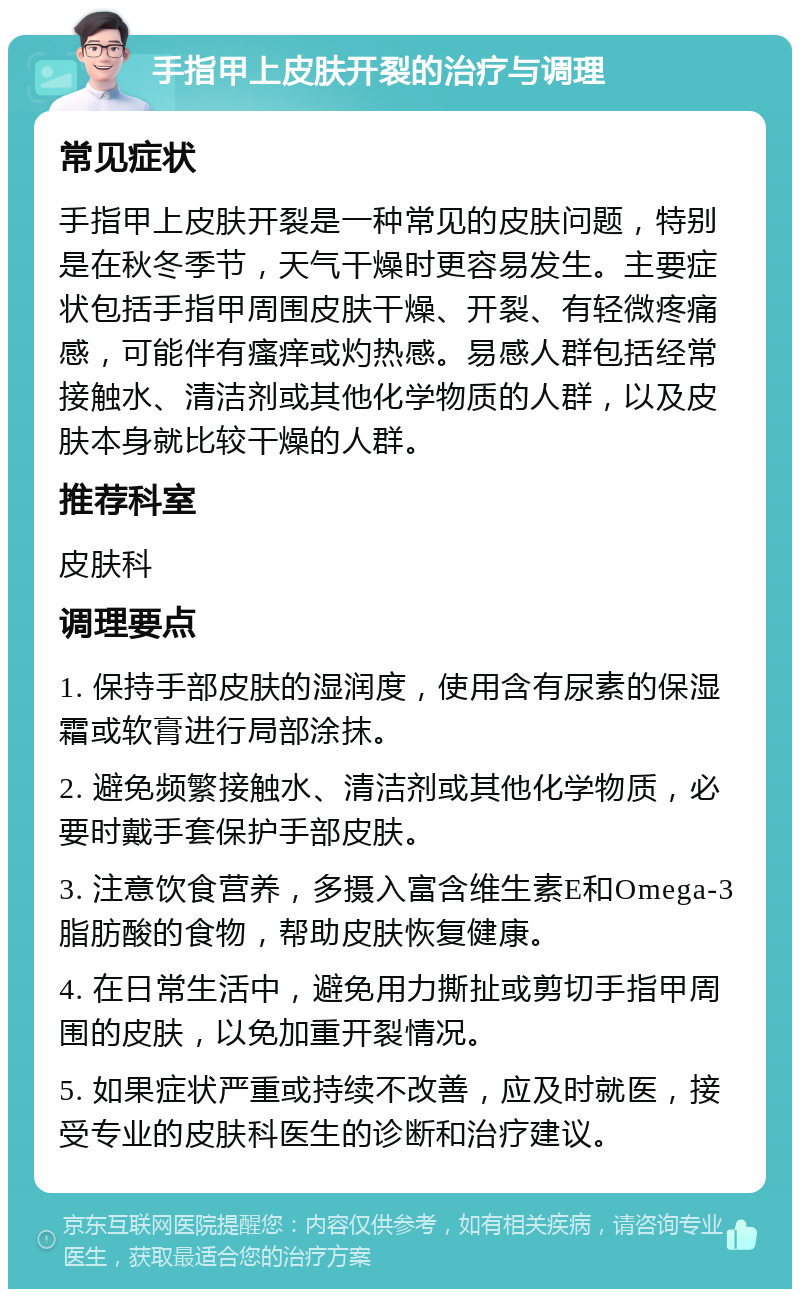 手指甲上皮肤开裂的治疗与调理 常见症状 手指甲上皮肤开裂是一种常见的皮肤问题，特别是在秋冬季节，天气干燥时更容易发生。主要症状包括手指甲周围皮肤干燥、开裂、有轻微疼痛感，可能伴有瘙痒或灼热感。易感人群包括经常接触水、清洁剂或其他化学物质的人群，以及皮肤本身就比较干燥的人群。 推荐科室 皮肤科 调理要点 1. 保持手部皮肤的湿润度，使用含有尿素的保湿霜或软膏进行局部涂抹。 2. 避免频繁接触水、清洁剂或其他化学物质，必要时戴手套保护手部皮肤。 3. 注意饮食营养，多摄入富含维生素E和Omega-3脂肪酸的食物，帮助皮肤恢复健康。 4. 在日常生活中，避免用力撕扯或剪切手指甲周围的皮肤，以免加重开裂情况。 5. 如果症状严重或持续不改善，应及时就医，接受专业的皮肤科医生的诊断和治疗建议。