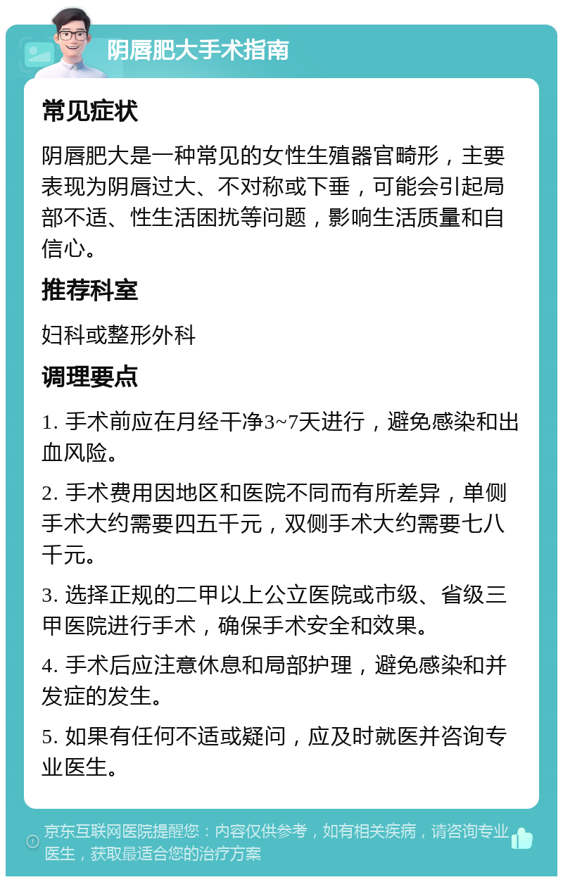 阴唇肥大手术指南 常见症状 阴唇肥大是一种常见的女性生殖器官畸形，主要表现为阴唇过大、不对称或下垂，可能会引起局部不适、性生活困扰等问题，影响生活质量和自信心。 推荐科室 妇科或整形外科 调理要点 1. 手术前应在月经干净3~7天进行，避免感染和出血风险。 2. 手术费用因地区和医院不同而有所差异，单侧手术大约需要四五千元，双侧手术大约需要七八千元。 3. 选择正规的二甲以上公立医院或市级、省级三甲医院进行手术，确保手术安全和效果。 4. 手术后应注意休息和局部护理，避免感染和并发症的发生。 5. 如果有任何不适或疑问，应及时就医并咨询专业医生。