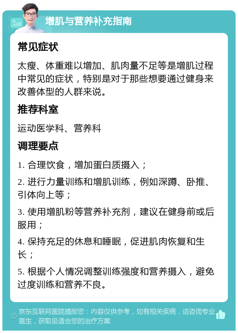 增肌与营养补充指南 常见症状 太瘦、体重难以增加、肌肉量不足等是增肌过程中常见的症状，特别是对于那些想要通过健身来改善体型的人群来说。 推荐科室 运动医学科、营养科 调理要点 1. 合理饮食，增加蛋白质摄入； 2. 进行力量训练和增肌训练，例如深蹲、卧推、引体向上等； 3. 使用增肌粉等营养补充剂，建议在健身前或后服用； 4. 保持充足的休息和睡眠，促进肌肉恢复和生长； 5. 根据个人情况调整训练强度和营养摄入，避免过度训练和营养不良。