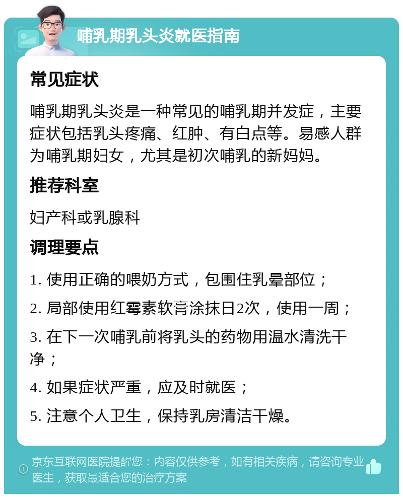 哺乳期乳头炎就医指南 常见症状 哺乳期乳头炎是一种常见的哺乳期并发症，主要症状包括乳头疼痛、红肿、有白点等。易感人群为哺乳期妇女，尤其是初次哺乳的新妈妈。 推荐科室 妇产科或乳腺科 调理要点 1. 使用正确的喂奶方式，包围住乳晕部位； 2. 局部使用红霉素软膏涂抹日2次，使用一周； 3. 在下一次哺乳前将乳头的药物用温水清洗干净； 4. 如果症状严重，应及时就医； 5. 注意个人卫生，保持乳房清洁干燥。