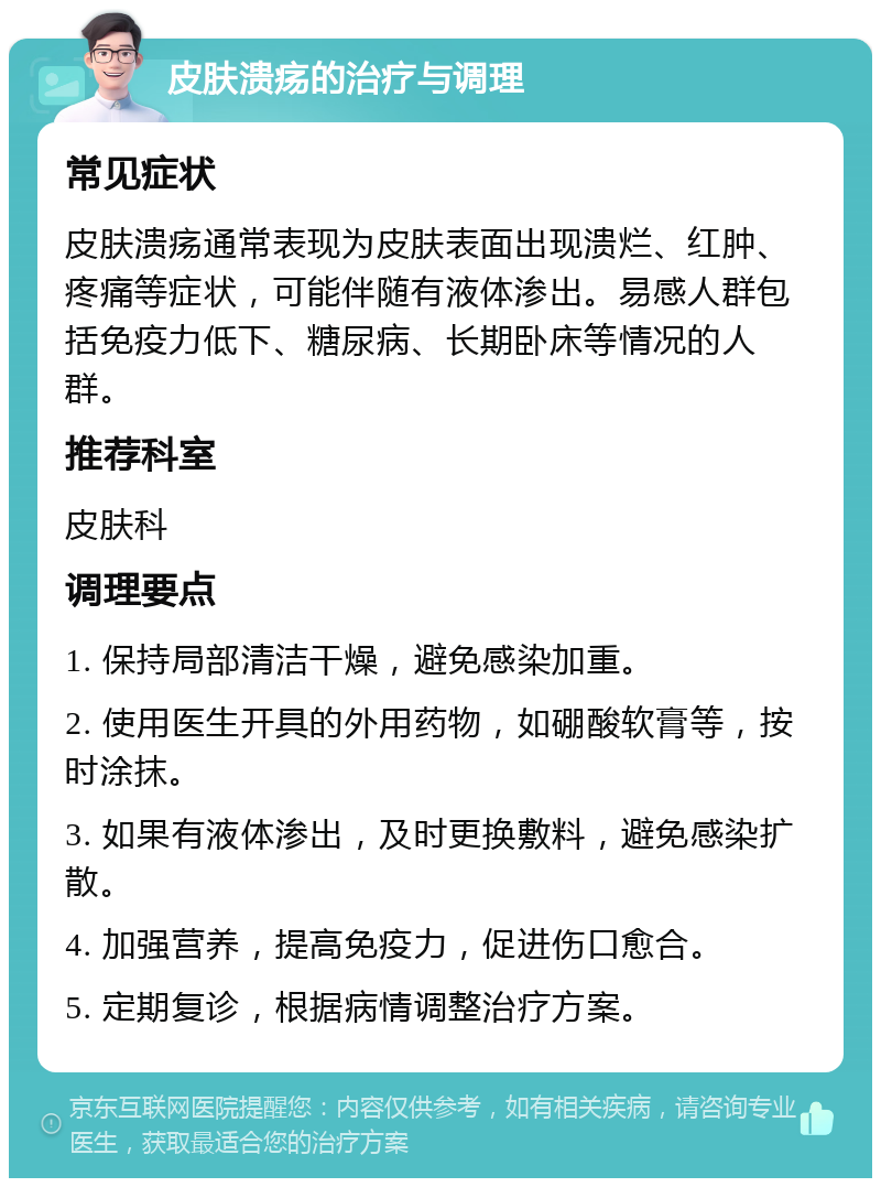 皮肤溃疡的治疗与调理 常见症状 皮肤溃疡通常表现为皮肤表面出现溃烂、红肿、疼痛等症状，可能伴随有液体渗出。易感人群包括免疫力低下、糖尿病、长期卧床等情况的人群。 推荐科室 皮肤科 调理要点 1. 保持局部清洁干燥，避免感染加重。 2. 使用医生开具的外用药物，如硼酸软膏等，按时涂抹。 3. 如果有液体渗出，及时更换敷料，避免感染扩散。 4. 加强营养，提高免疫力，促进伤口愈合。 5. 定期复诊，根据病情调整治疗方案。