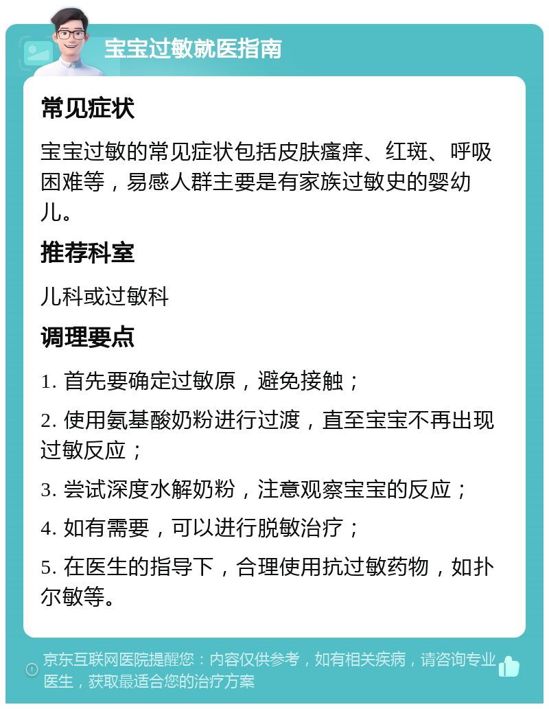 宝宝过敏就医指南 常见症状 宝宝过敏的常见症状包括皮肤瘙痒、红斑、呼吸困难等，易感人群主要是有家族过敏史的婴幼儿。 推荐科室 儿科或过敏科 调理要点 1. 首先要确定过敏原，避免接触； 2. 使用氨基酸奶粉进行过渡，直至宝宝不再出现过敏反应； 3. 尝试深度水解奶粉，注意观察宝宝的反应； 4. 如有需要，可以进行脱敏治疗； 5. 在医生的指导下，合理使用抗过敏药物，如扑尔敏等。