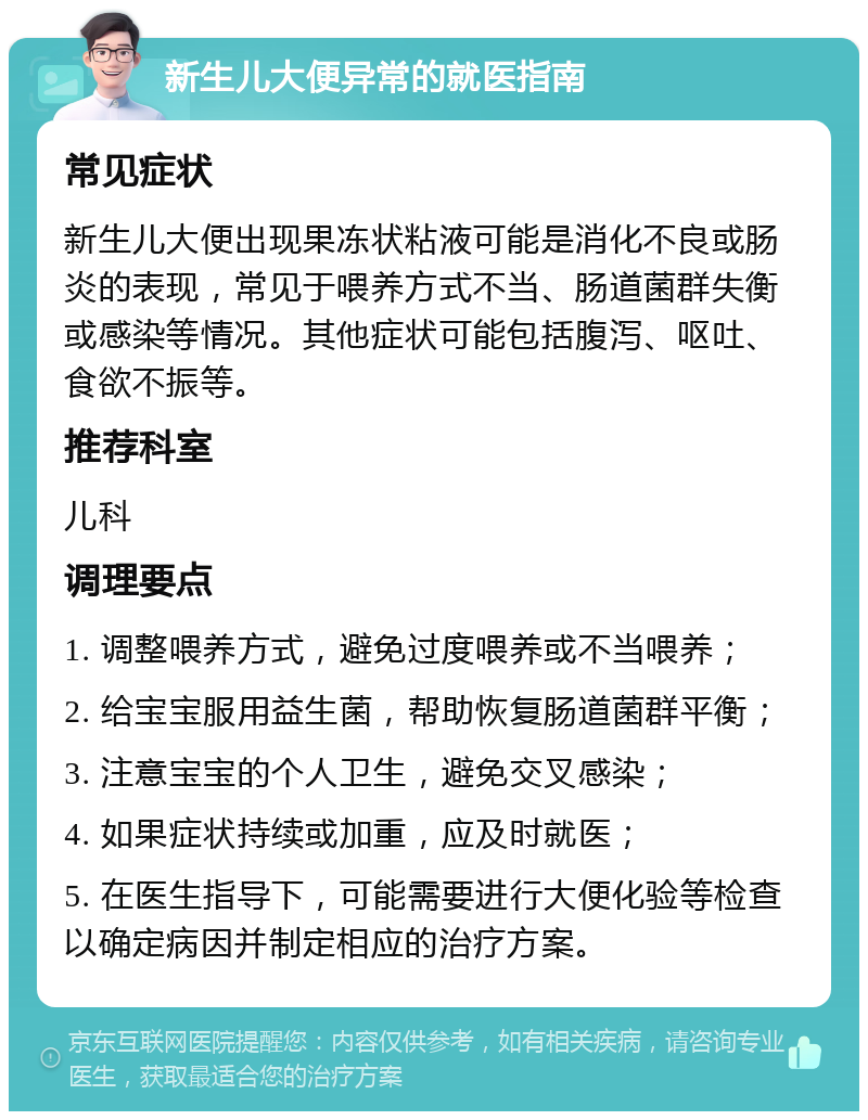 新生儿大便异常的就医指南 常见症状 新生儿大便出现果冻状粘液可能是消化不良或肠炎的表现，常见于喂养方式不当、肠道菌群失衡或感染等情况。其他症状可能包括腹泻、呕吐、食欲不振等。 推荐科室 儿科 调理要点 1. 调整喂养方式，避免过度喂养或不当喂养； 2. 给宝宝服用益生菌，帮助恢复肠道菌群平衡； 3. 注意宝宝的个人卫生，避免交叉感染； 4. 如果症状持续或加重，应及时就医； 5. 在医生指导下，可能需要进行大便化验等检查以确定病因并制定相应的治疗方案。