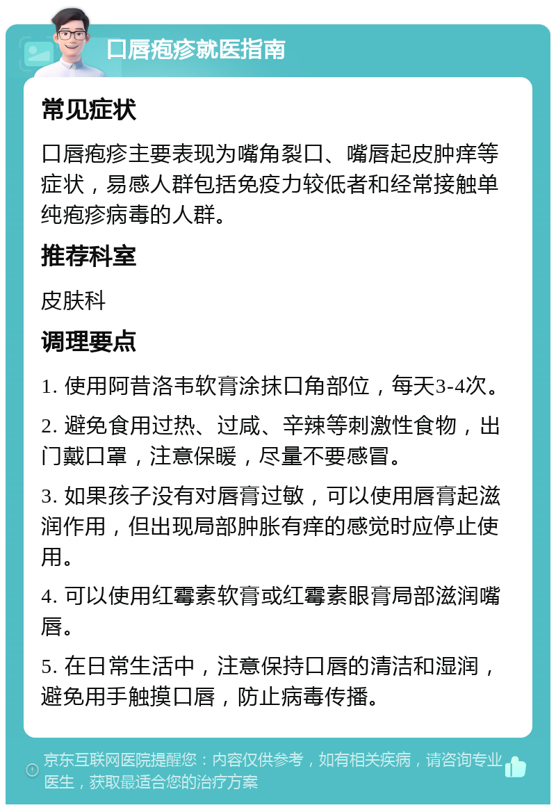 口唇疱疹就医指南 常见症状 口唇疱疹主要表现为嘴角裂口、嘴唇起皮肿痒等症状，易感人群包括免疫力较低者和经常接触单纯疱疹病毒的人群。 推荐科室 皮肤科 调理要点 1. 使用阿昔洛韦软膏涂抹口角部位，每天3-4次。 2. 避免食用过热、过咸、辛辣等刺激性食物，出门戴口罩，注意保暖，尽量不要感冒。 3. 如果孩子没有对唇膏过敏，可以使用唇膏起滋润作用，但出现局部肿胀有痒的感觉时应停止使用。 4. 可以使用红霉素软膏或红霉素眼膏局部滋润嘴唇。 5. 在日常生活中，注意保持口唇的清洁和湿润，避免用手触摸口唇，防止病毒传播。