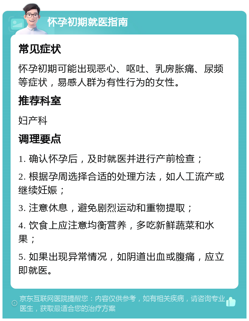 怀孕初期就医指南 常见症状 怀孕初期可能出现恶心、呕吐、乳房胀痛、尿频等症状，易感人群为有性行为的女性。 推荐科室 妇产科 调理要点 1. 确认怀孕后，及时就医并进行产前检查； 2. 根据孕周选择合适的处理方法，如人工流产或继续妊娠； 3. 注意休息，避免剧烈运动和重物提取； 4. 饮食上应注意均衡营养，多吃新鲜蔬菜和水果； 5. 如果出现异常情况，如阴道出血或腹痛，应立即就医。