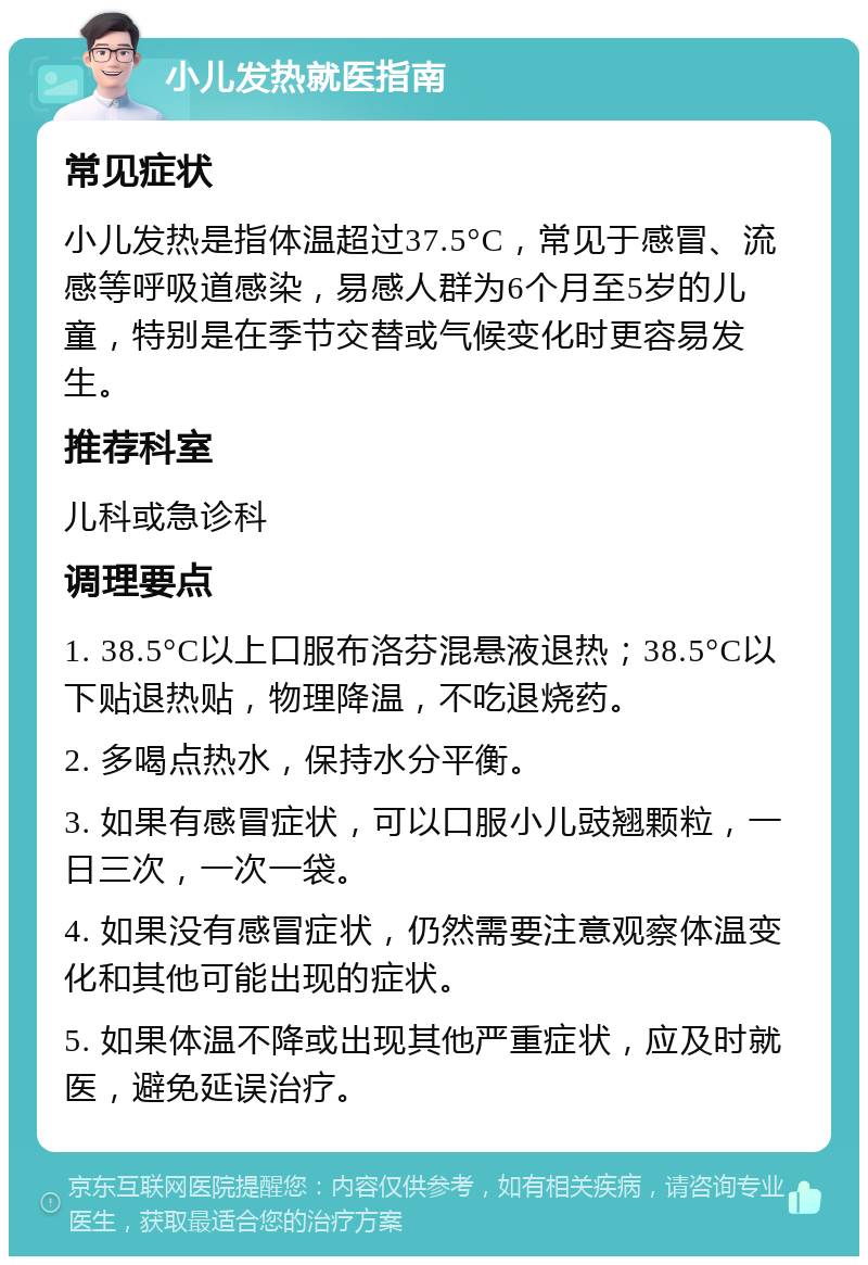 小儿发热就医指南 常见症状 小儿发热是指体温超过37.5°C，常见于感冒、流感等呼吸道感染，易感人群为6个月至5岁的儿童，特别是在季节交替或气候变化时更容易发生。 推荐科室 儿科或急诊科 调理要点 1. 38.5°C以上口服布洛芬混悬液退热；38.5°C以下贴退热贴，物理降温，不吃退烧药。 2. 多喝点热水，保持水分平衡。 3. 如果有感冒症状，可以口服小儿豉翘颗粒，一日三次，一次一袋。 4. 如果没有感冒症状，仍然需要注意观察体温变化和其他可能出现的症状。 5. 如果体温不降或出现其他严重症状，应及时就医，避免延误治疗。