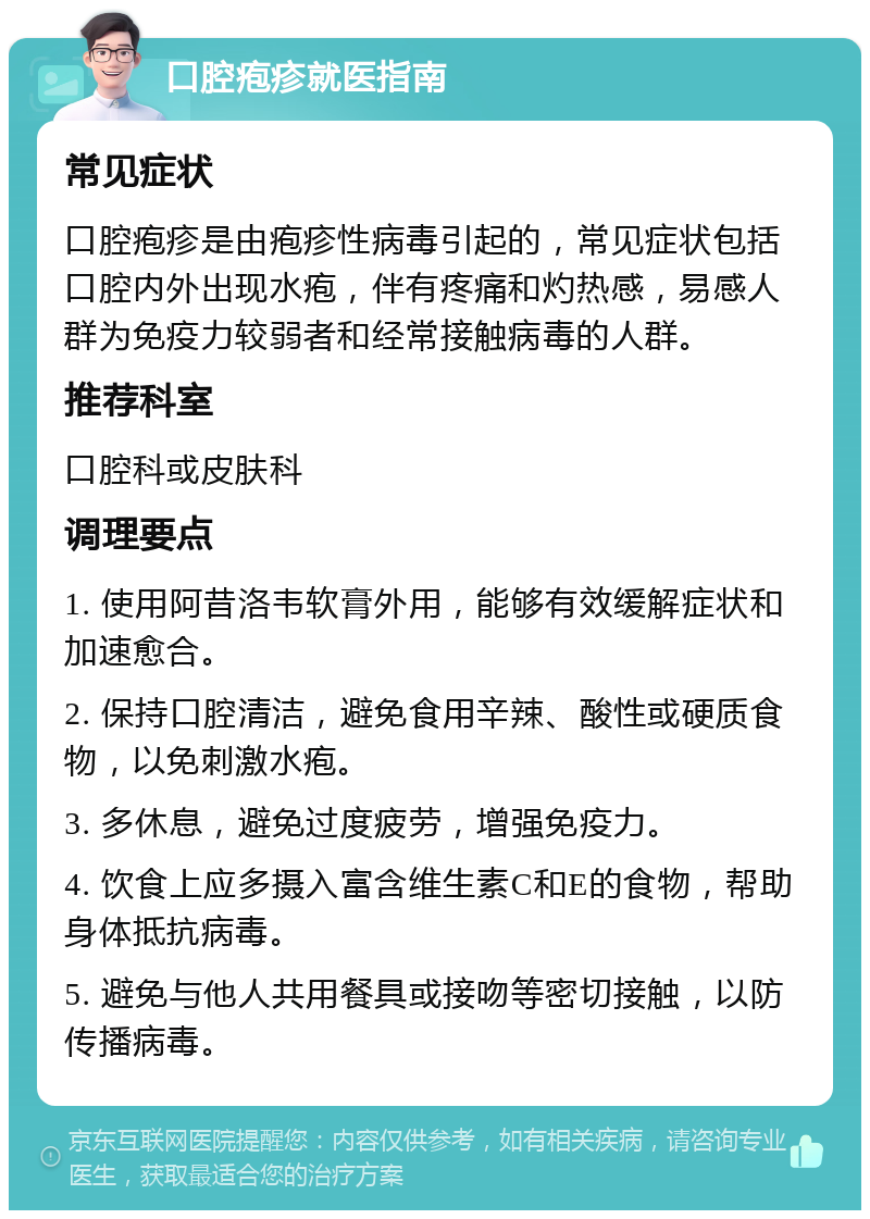 口腔疱疹就医指南 常见症状 口腔疱疹是由疱疹性病毒引起的，常见症状包括口腔内外出现水疱，伴有疼痛和灼热感，易感人群为免疫力较弱者和经常接触病毒的人群。 推荐科室 口腔科或皮肤科 调理要点 1. 使用阿昔洛韦软膏外用，能够有效缓解症状和加速愈合。 2. 保持口腔清洁，避免食用辛辣、酸性或硬质食物，以免刺激水疱。 3. 多休息，避免过度疲劳，增强免疫力。 4. 饮食上应多摄入富含维生素C和E的食物，帮助身体抵抗病毒。 5. 避免与他人共用餐具或接吻等密切接触，以防传播病毒。