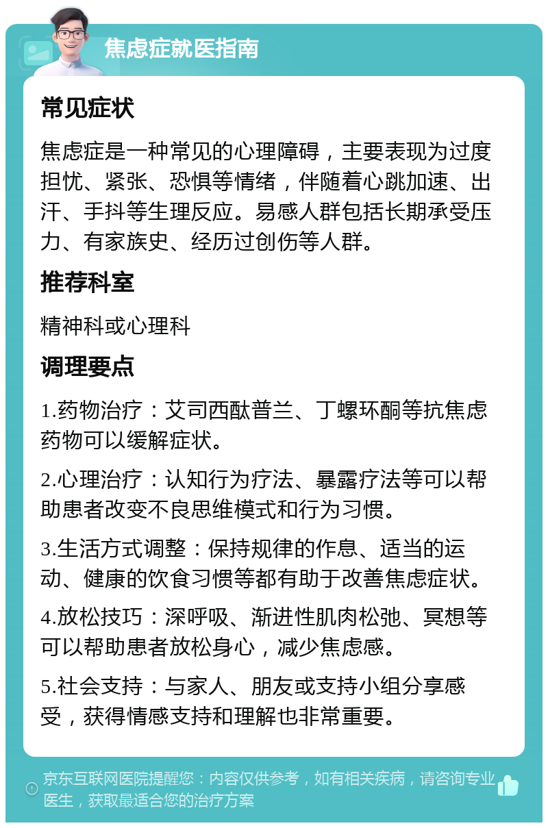 焦虑症就医指南 常见症状 焦虑症是一种常见的心理障碍，主要表现为过度担忧、紧张、恐惧等情绪，伴随着心跳加速、出汗、手抖等生理反应。易感人群包括长期承受压力、有家族史、经历过创伤等人群。 推荐科室 精神科或心理科 调理要点 1.药物治疗：艾司西酞普兰、丁螺环酮等抗焦虑药物可以缓解症状。 2.心理治疗：认知行为疗法、暴露疗法等可以帮助患者改变不良思维模式和行为习惯。 3.生活方式调整：保持规律的作息、适当的运动、健康的饮食习惯等都有助于改善焦虑症状。 4.放松技巧：深呼吸、渐进性肌肉松弛、冥想等可以帮助患者放松身心，减少焦虑感。 5.社会支持：与家人、朋友或支持小组分享感受，获得情感支持和理解也非常重要。