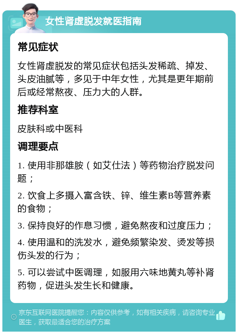 女性肾虚脱发就医指南 常见症状 女性肾虚脱发的常见症状包括头发稀疏、掉发、头皮油腻等，多见于中年女性，尤其是更年期前后或经常熬夜、压力大的人群。 推荐科室 皮肤科或中医科 调理要点 1. 使用非那雄胺（如艾仕法）等药物治疗脱发问题； 2. 饮食上多摄入富含铁、锌、维生素B等营养素的食物； 3. 保持良好的作息习惯，避免熬夜和过度压力； 4. 使用温和的洗发水，避免频繁染发、烫发等损伤头发的行为； 5. 可以尝试中医调理，如服用六味地黄丸等补肾药物，促进头发生长和健康。