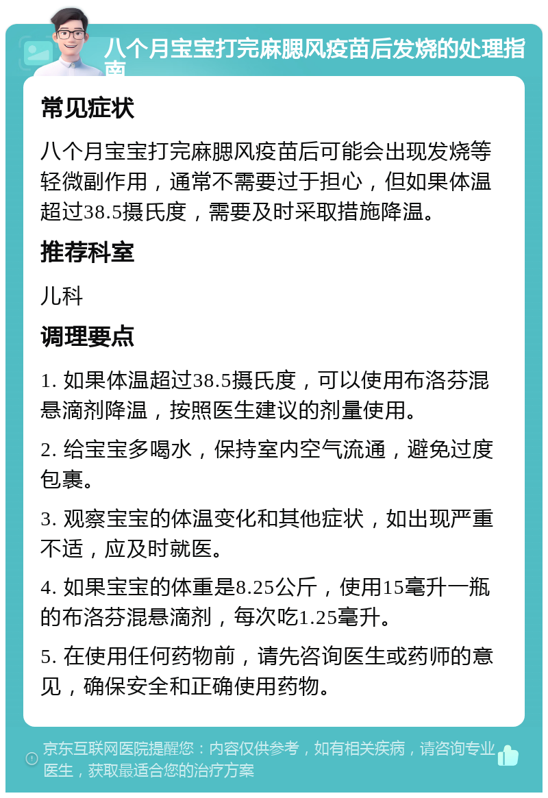 八个月宝宝打完麻腮风疫苗后发烧的处理指南 常见症状 八个月宝宝打完麻腮风疫苗后可能会出现发烧等轻微副作用，通常不需要过于担心，但如果体温超过38.5摄氏度，需要及时采取措施降温。 推荐科室 儿科 调理要点 1. 如果体温超过38.5摄氏度，可以使用布洛芬混悬滴剂降温，按照医生建议的剂量使用。 2. 给宝宝多喝水，保持室内空气流通，避免过度包裹。 3. 观察宝宝的体温变化和其他症状，如出现严重不适，应及时就医。 4. 如果宝宝的体重是8.25公斤，使用15毫升一瓶的布洛芬混悬滴剂，每次吃1.25毫升。 5. 在使用任何药物前，请先咨询医生或药师的意见，确保安全和正确使用药物。