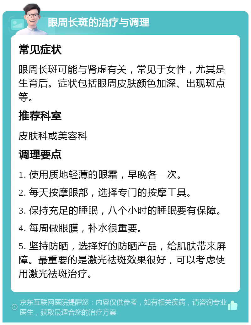 眼周长斑的治疗与调理 常见症状 眼周长斑可能与肾虚有关，常见于女性，尤其是生育后。症状包括眼周皮肤颜色加深、出现斑点等。 推荐科室 皮肤科或美容科 调理要点 1. 使用质地轻薄的眼霜，早晚各一次。 2. 每天按摩眼部，选择专门的按摩工具。 3. 保持充足的睡眠，八个小时的睡眠要有保障。 4. 每周做眼膜，补水很重要。 5. 坚持防晒，选择好的防晒产品，给肌肤带来屏障。最重要的是激光祛斑效果很好，可以考虑使用激光祛斑治疗。